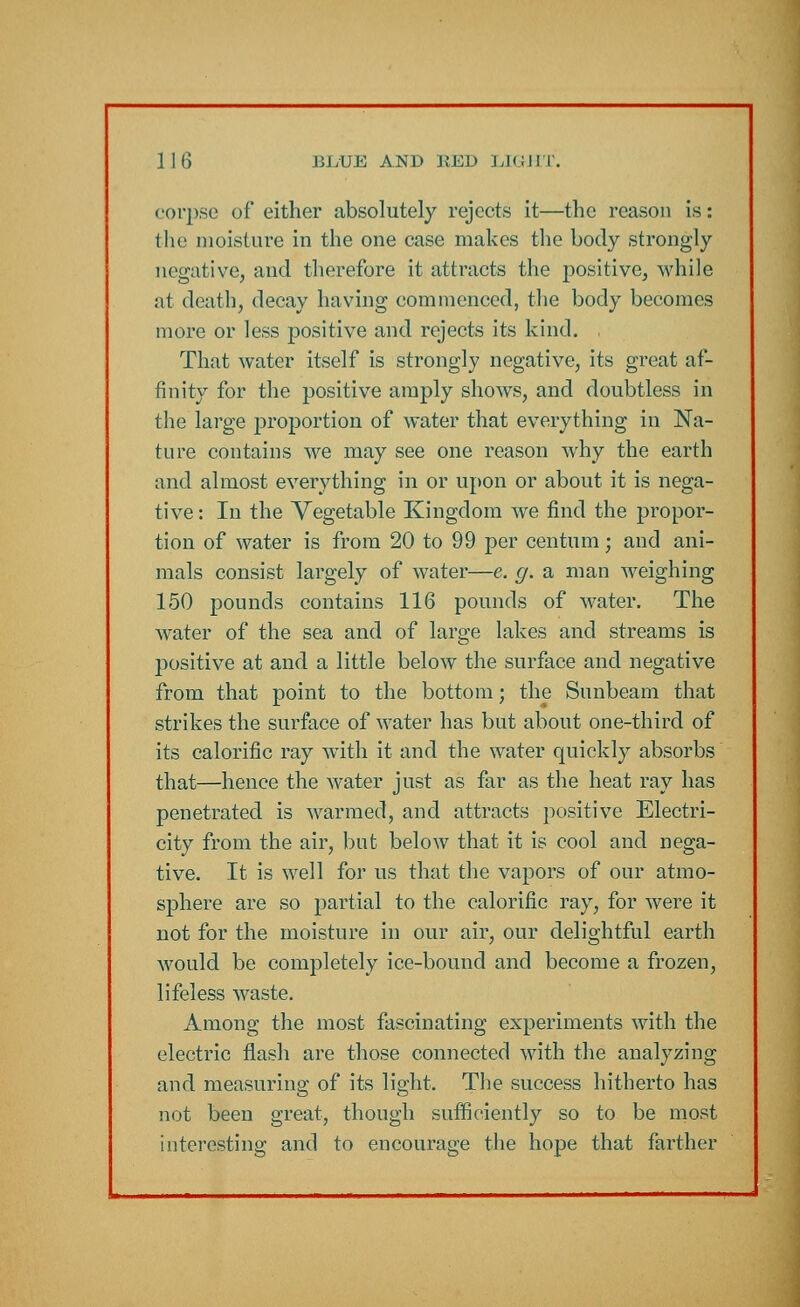 corpse of either absolutely rejects it—the reason is: the moisture in the one case makes the body strongly negative, and therefore it attracts the positive, while at death, decay having commenced, the body becomes more or less positive and rejects its kind. That water itself is strongly negative, its great af- finity for the positive amply shows, and doubtless in the large proportion of water that everything in Na- ture contains we may see one reason why the earth and almost everything in or upon or about it is nega- tive : In the Vegetable Kingdom we find the propor- tion of water is from 20 to 99 per centum; and ani- mals consist largely of water—e. g. a man weighing 150 pounds contains 116 pounds of water. The water of the sea and of large lakes and streams is positive at and a little below the surface and negative from that point to the bottom; the Sunbeam that strikes the surface of water has but about one-third of its calorific ray with it and the water quickly absorbs that—hence the water just as far as the heat ray has penetrated is warmed, and attracts positive Electri- city from the air, but below that it is cool and nega- tive. It is well for us that the vapors of our atmo- sphere are so partial to the calorific ray, for were it not for the moisture in our air, our delightful earth would be completely ice-bound and become a frozen, lifeless waste. Among the most fascinating experiments with the electric flash are those connected with the analyzing and measuring of its light. The success hitherto has not been great, though sufficiently so to be most interesting and to encourage the hope that farther