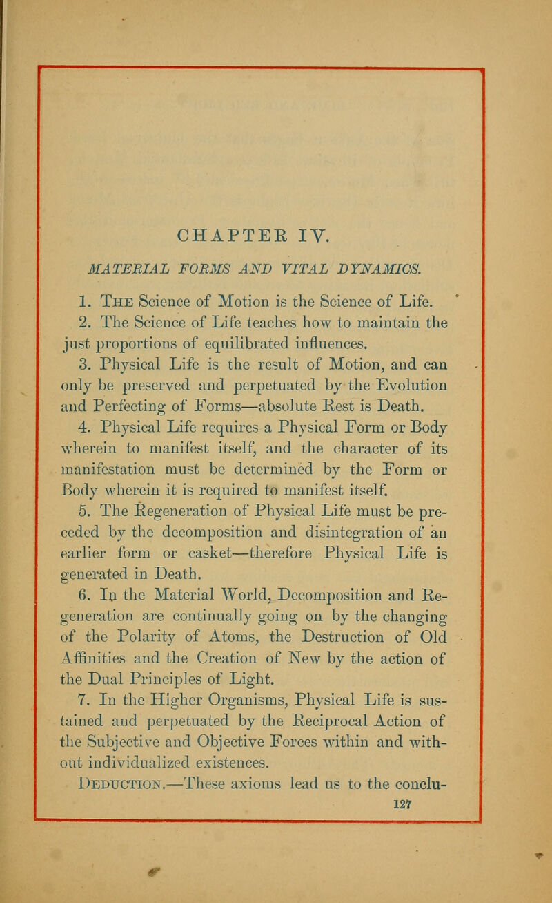 MATERIAL FORMS AND VITAL DYNAMICS. 1. The Science of Motion is the Science of Life. 2. The Science of Life teaches how to maintain the just proportions of equilibrated influences. 3. Physical Life is the result of Motion, and can only be preserved and perpetuated by the Evolution and Perfecting of Forms—absolute Rest is Death. 4. Physical Life requires a Physical Form or Body wherein to manifest itself, and the character of its manifestation must be determined by the Form or Body wherein it is required to manifest itself. 5. The Regeneration of Physical Life must be pre- ceded by the decomposition and disintegration of an earlier form or casket—therefore Physical Life is generated in Death. 6. In the Material World, Decomposition and Re- generation are continually going on by the changing of the Polarity of Atoms, the Destruction of Old Affinities and the Creation of New by the action of the Dual Principles of Light. 7. In the Higher Organisms, Physical Life is sus- tained and perpetuated by the Reciprocal Action of the Subjective and Objective Forces within and with- out individualized existences. Deduction.—These axioms lead us to the conclu- 12?