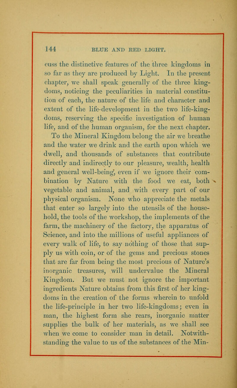 cuss the distinctive features of the three kingdoms in so far as they are produced by Light. In the present chapter, we shall speak generally of the three king- doms, noticing the peculiarities in material constitu- tion of each, the nature of the life and character and extent of the life-development in the two life-king- doms, reserving the specific investigation of human life, and of the human organism, for the next chapter. To the Mineral Kingdom belong the air we breathe and the water we drink and the earth upon which we dwell, and thousands of substances that contribute directly and indirectly to our pleasure, wealth, health and general well-being*, even if we ignore their com- bination by Nature with the food we eat, both vegetable and animal, and with every part of our physical organism. None who appreciate the metals that enter so largely into the utensils of the house- hold, the tools of the workshop, the implements of the farm, the machinery of the factory, the apparatus of Science, and into the millions of useful appliances of every walk of life, to say nothing of those that sup- ply us with coin, or of the gems and precious stones that are far from being the most precious of Nature's inorganic treasures, will undervalue the Mineral Kingdom. But we must not ignore the important ingredients Nature obtains from this first of her king- doms in the creation of the forms wherein to unfold the life-principle in her two life-kingdoms; even in man, the highest form she rears, inorganic matter supplies the bulk of her materials, as we shall see when we come to consider man in detail. Notwith- standing the value to us of the substances of the Min-