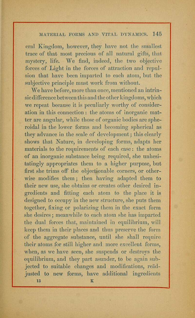 oral Kingdom, however, they have not the smallest trace of that most precious of all natural gifts, that mystery, life. We find, indeed, the two objective forces of Light in the forces of attraction and repul- sion that have been imparted to each atom, but the subjective principle must work from without. We have before, more than once, mentioned an intrin- sic difference between this and the other kingdoms, which we repeat because it is peculiarly worthy of consider- ation in this connection : the atoms of inorganic mat- ter are angular, while those of organic bodies are sphe- roidal in the lower forms and becoming spherical as they advance in the scale of development; this clearly shows that Nature, in developing forms, adapts her materials to the requirements of each case: the atoms of an inorganic substance being required, she unhesi- tatingly appropriates them to a higher purpose, but first she trims off the objectionable corners, or other- wise modifies them; then having adapted them to their new use, she obtains or creates other desired in- gredients and fitting each atom to the place it is designed to occupy in the new structure, she puts them together, fixing or polarizing them in the exact form she desires; meanwhile to each atom she has imparted the dual forces that, maintained in equilibrium, will keep them in their places and thus preserve the form of the aggregate substance, until she shall, require their atoms for still higher and more excellent forms, when, as we have seen, she suspends or destroys the equilibrium, and they part asunder, to be again sub- jected to suitable changes and modifications, read- justed to new forms, have additional ingredients 13 K