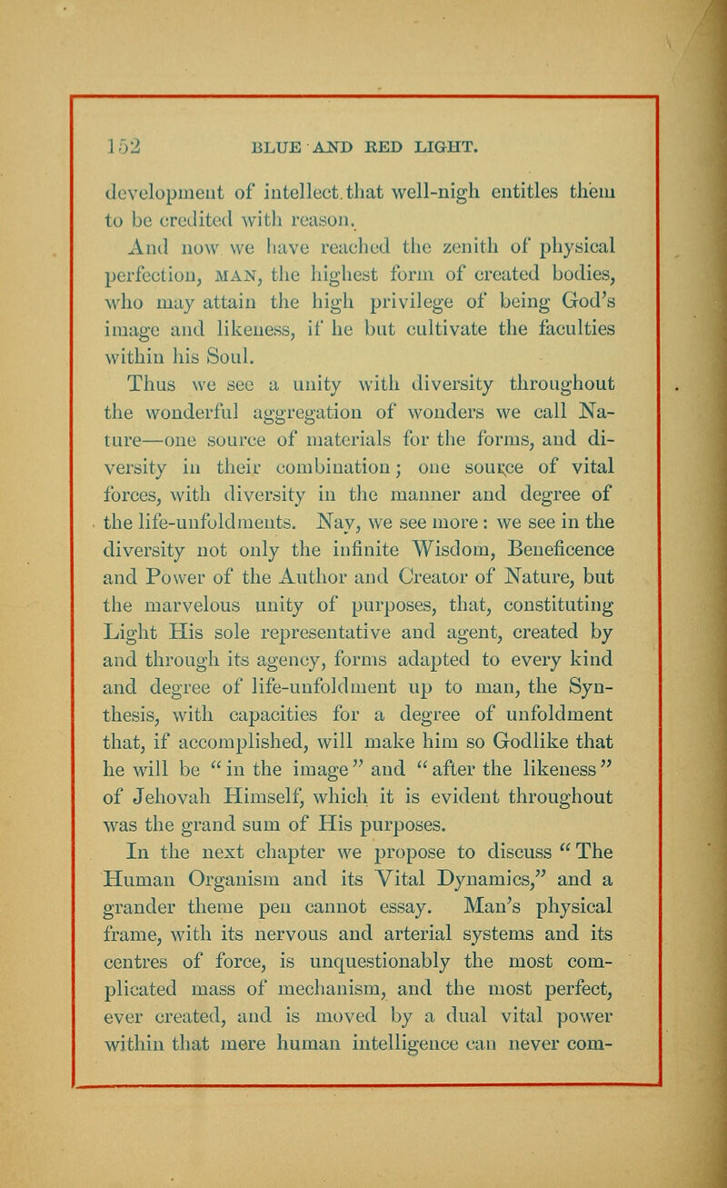development of intellect.that well-nigh entitles them to be credited with reason. And now we have reached the zenith of physical perfection, man, the highest form of created bodies, who may attain the high privilege of being God's image and likeness, if he but cultivate the faculties within his Soul. Thus we see a unity with diversity throughout the wonderful aggregation of wonders we call Na- ture—one source of materials for the forms, and di- versity in their combination; one source of vital forces, with diversity in the manner and degree of the life-unfoldments. Nay, we see more : we see in the diversity not only the infinite Wisdom, Beneficence and Power of the Author and Creator of Nature, but the marvelous unity of purposes, that, constituting Light His sole representative and agent, created by and through its agency, forms adapted to every kind and degree of life-unfoldment up to man, the Syn- thesis, with capacities for a degree of unfoldment that, if accomplished, will make him so Godlike that he will be  in the image  and  after the likeness  of Jehovah Himself, which it is evident throughout was the grand sum of His purposes. In the next chapter we propose to discuss  The Human Organism and its Vital Dynamics, and a grander theme pen cannot essay. Man's physical frame, with its nervous and arterial systems and its centres of force, is unquestionably the most com- plicated mass of mechanism, and the most perfect, ever created, and is moved by a dual vital power within that mere human intelligence can never com-