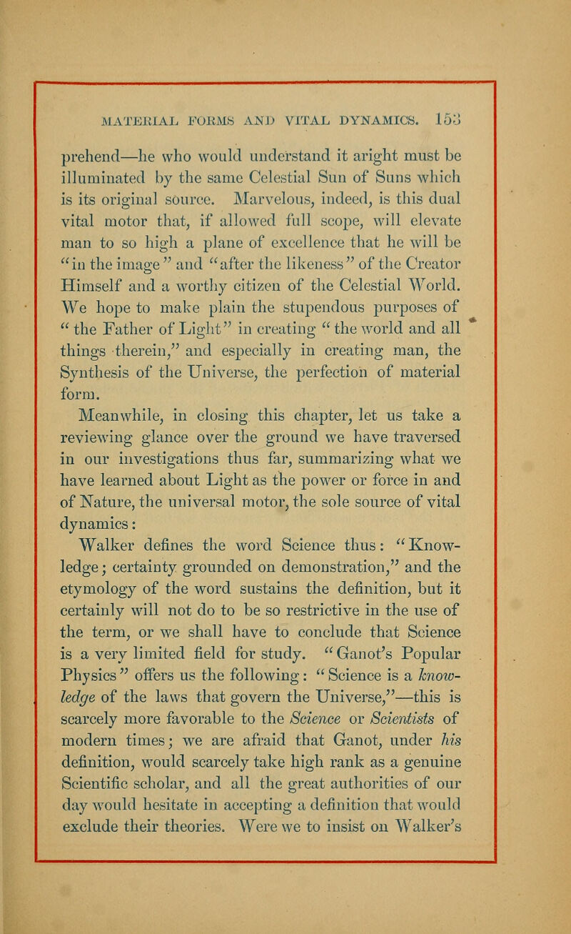 prehend—he who would understand it aright must be illuminated by the same Celestial Sun of Suns which is its original source. Marvelous, indeed, is this dual vital motor that, if allowed full scope, will elevate man to so high a plane of excellence that he will be in the image  and after the likeness of the Creator Himself and a worthy citizen of the Celestial World. We hope to make plain the stupendous purposes of  the Father of Light in creating  the world and all things therein, and especially in creating man, the Synthesis of the Universe, the perfection of material form. Meanwhile, in closing this chapter, let us take a reviewing glance over the ground we have traversed in our investigations thus far, summarizing what we have learned about Light as the power or force in and of Nature, the universal motor, the sole source of vital dynamics: Walker defines the word Science thus:  Know- ledge ; certainty grounded on demonstration, and the etymology of the word sustains the definition, but it certainly will not do to be so restrictive in the use of the term, or we shall have to conclude that Science is a very limited field for study.  Ganot's Popular Physics  offers us the following:  Science is a knoiv- ledge of the laws that govern the Universe,—this is scarcely more favorable to the Science or Scientists of modern times; we are afraid that Ganot, under his definition, would scarcely take high rank as a genuine Scientific scholar, and all the great authorities of our day would hesitate in accepting a definition that would exclude their theories. Were we to insist on Walker's