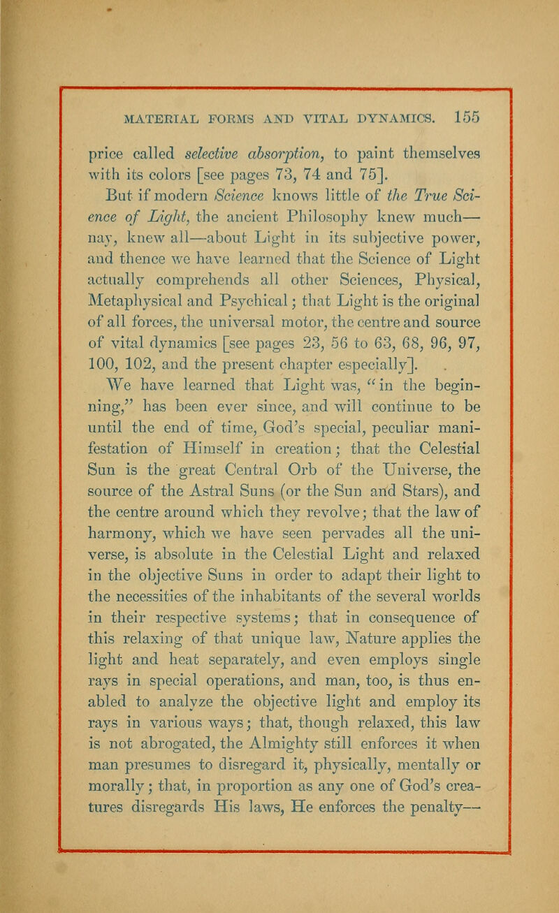 price called selective absorption, to paint themselves with its colors [see pages 73, 74 and 75]. But if modern Science knows little of the True Sci- ence of Light, the ancient Philosophy knew much— nay, knew all—about Light in its subjective power, and thence we have learned that the Science of Light actually comprehends all other Sciences, Physical, Metaphysical and Psychical; that Light is the original of all forces, the universal motor, the centre and source of vital dynamics [see pages 23, 56 to 63, 68, 96, 97, 100, 102, and the present chapter especially]. We have learned that Light was,  in the begin- ning, has been ever since, and will continue to be until the end of time, God's special, peculiar mani- festation of Himself in creation; that the Celestial Sun is the great Central Orb of the Universe, the source of the Astral Suns (or the Sun arid Stars), and the centre around which they revolve; that the law of harmony, which we have seen pervades all the uni- verse, is absolute in the Celestial Light and relaxed in the objective Suns in order to adapt their light to the necessities of the inhabitants of the several worlds in their respective systems; that in consequence of this relaxing of that unique law, Nature applies the light and heat separately, and even employs single rays in special operations, and man, too, is thus en- abled to analyze the objective light and employ its rays in various ways; that, though relaxed, this law is not abrogated, the Almighty still enforces it when man presumes to disregard it, physically, mentally or morally; that, in proportion as any one of God's crea- tures disregards His laws, He enforces the penalty—