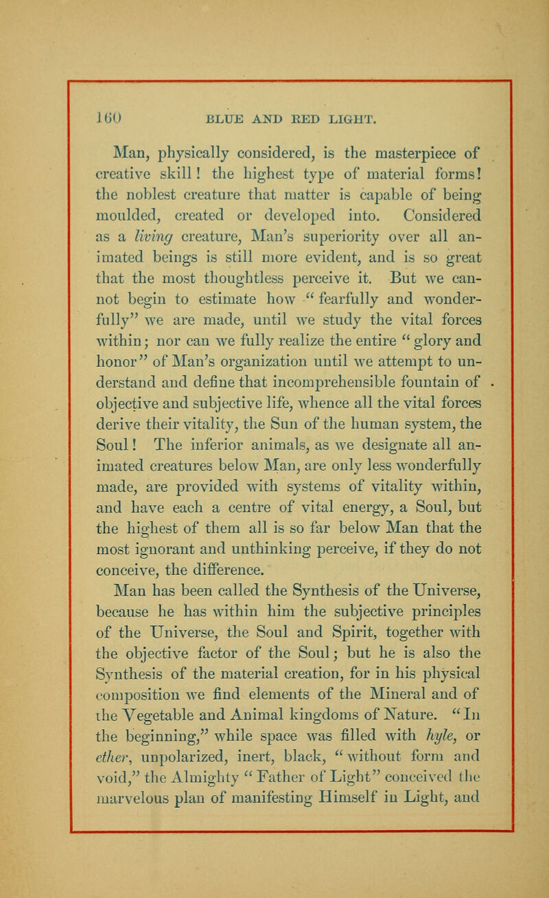 Man, physically considered, is the masterpiece of creative skill! the highest type of material forms! the noblest creature that matter is capable of being moulded, created or developed into. Considered as a living creature, Man's superiority over all an- imated beings is still more evident, and is so great that the most thoughtless perceive it. But we can- not begin to estimate how  fearfully and wonder- fully we are made, until we study the vital forces within; nor can we fully realize the entire  glory and honor of Man's organization until we attempt to un- derstand and define that incomprehensible fountain of objective and subjective life, whence all the vital forces derive their vitality, the Sun of the human system, the Soul! The inferior animals, as we designate all an- imated creatures below Man, are only less wonderfully made, are provided with systems of vitality within, and have each a centre of vital energy, a Soul, but the highest of them all is so far below Man that the most ignorant and unthinking perceive, if they do not conceive, the difference. Man has been called the Synthesis of the Universe, because he has within him the subjective principles of the Universe, the Soul and Spirit, together with the objective factor of the Soul; but he is also the Synthesis of the material creation, for in his physical composition we find elements of the Mineral and of the Vegetable and Animal kingdoms of Nature.  In the beginning, while space was filled with hyle, or ether, unpolarized, inert, black,  without form and void, the Almighty  Father of Light conceived the marvelous plan of manifesting Himself in Light, and