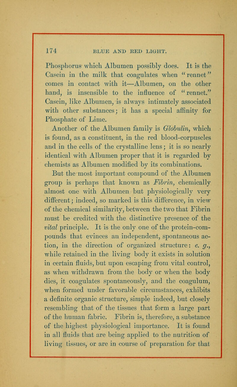 Phosphorus which Albumen possibly does. It is the Casein in the milk that coagulates when rennet comes in contact with it—Albumen, on the other hand, is insensible to the influence of  rennet. Casein, like Albumen, is always intimately associated with other substances; it has a special affinity for Phosphate of Lime. Another of the Albumen family is Globulin, which is found, as a constituent, in the red blood-corpuscles and in the cells of the crystalline lens; it is so nearly identical with Albumen proper that it is regarded by chemists as Albumen modified by its combinations. But the most important compound of the Albumen group is perhaps that known as Fibrin, chemically almost one with Albumen but physiologically very different; indeed, so marked is this difference, in view of the chemical similarity, between the two that Fibrin must be credited with the distinctive presence of the vital principle. It is the only one of the protein-com- pounds that evinces an independent, spontaneous ac- tion, in the direction of organized structure: e. g., while retaiued in the living body it exists in solution in certain fluids, but upon escaping from vital control, as when withdrawn from the body or when the body dies, it coagulates spontaneously, and the coagulum, when formed under favorable circumstances, exhibits a definite organic structure, simple indeed, but closely resembling that of the tissues that form a large part of the human fabric. Fibrin is, therefore, a substance of the highest physiological importance. It is found in all fluids that are being applied to the nutrition of living tissues, or are in course of preparation for that