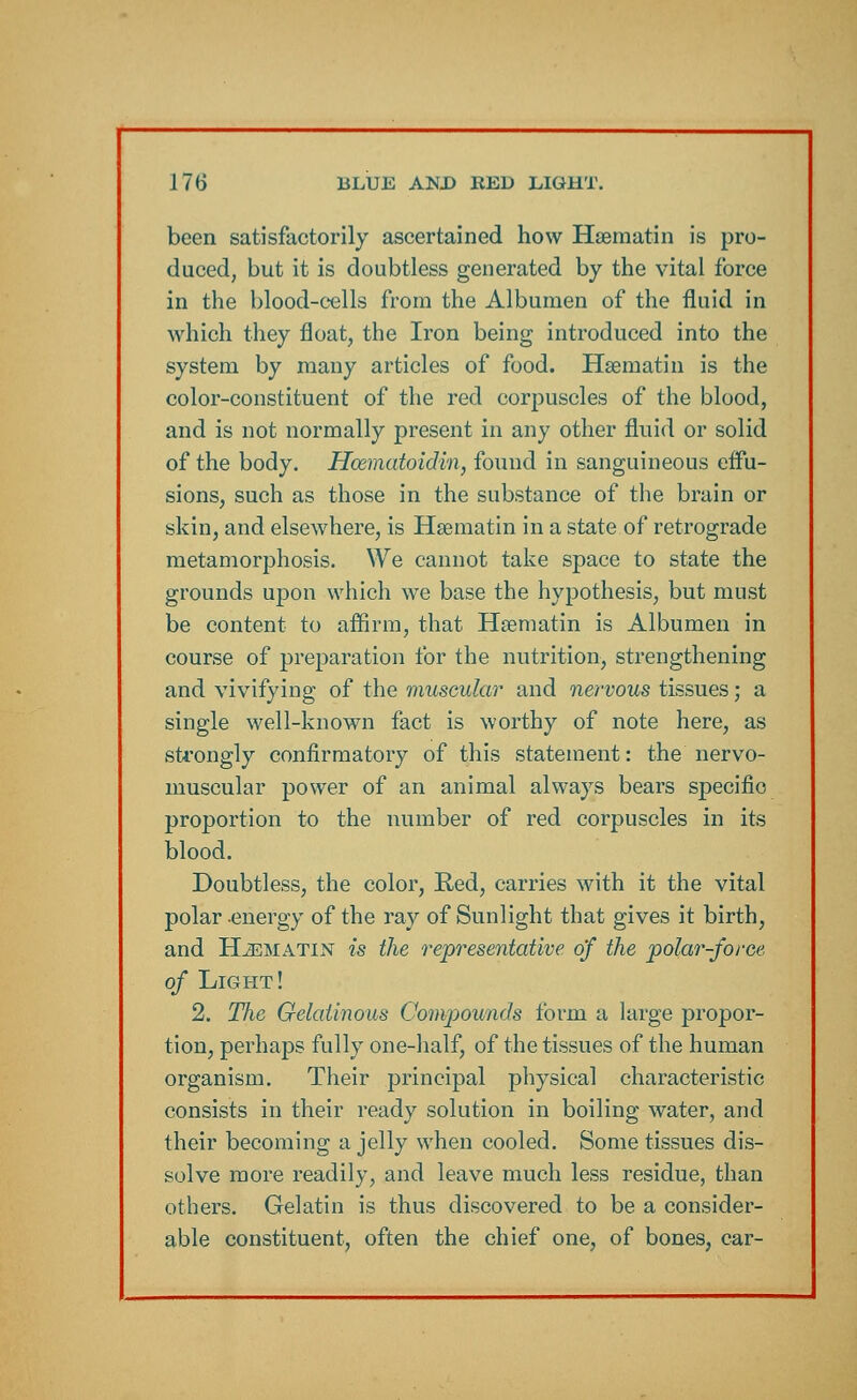 been satisfactorily ascertained how Haematin is pro- duced, but it is doubtless generated by the vital force in the blood-cells from the Albumen of the fluid in which they float, the Iron being introduced into the system by many articles of food. Haematin is the color-constituent of the red corpuscles of the blood, and is not normally present in any other fluid or solid of the body. Hcematoidin, found in sanguineous effu- sions, such as those in the substance of the brain or skin, and elsewhere, is Haematin in a state of retrograde metamorphosis. We cannot take space to state the grounds upon which we base the hypothesis, but must be content to affirm, that Haematin is Albumen in course of preparation for the nutrition, strengthening and vivifying of the muscular and nervous tissues; a single well-known fact is worthy of note here, as strongly confirmatory of this statement: the nervo- muscular power of an animal always bears specific proportion to the number of red corpuscles in its blood. Doubtless, the color, Red, carries with it the vital polar energy of the ray of Sunlight that gives it birth, and Haematin is the representative of the polar-force of Light! 2. The Gelatinous Compounds form a large propor- tion, perhaps fully one-half, of the tissues of the human organism. Their principal physical characteristic consists in their ready solution in boiling water, and their becoming a jelly when cooled. Some tissues dis- solve more readily, and leave much less residue, than others. Gelatin is thus discovered to be a consider- able constituent, often the chief one, of bones, car-