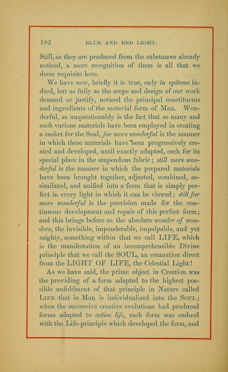 Still, as they are produced from the substances already noticed, a mere recognition of them is all that we deem requisite here. We have now, briefly it is true, only in epitome in- deed, but as fully as the scope and design of our work demand or justify, noticed the principal constituents and ingredients of the material form of Man. Won- derful, as unquestionably is the fact that so many and such various materials have been employed in creating a casket for the Soul, far more wonderful is the manner in which these materials have *been progressively cre- ated and developed, until exactly adapted, each for its special place in the stupendous fabric; still more won- derful is the manner in which the prepared materials have been brought together, adjusted, combined, as- similated, and unified into a form that is simply per- fect in every light in which it can be viewed; still far more wonderful is the provision made for the con- tinuous development and repair of this perfect form; and this brings before us the absolute wonder of won- ders, the invisible, imponderable, impalpable, and yet mighty, something within that we call LIFE, which is the manifestation of an incomprehensible Divine principle that we call the SOUL, an emanation direct from the LIGHT OF LIFE, the Celestial Light! As we have said, the prime object in Creation was the providing of a form adapted to the highest pos- sible unfoldrnent of that principle in Nature called Life that in Man is individualized into the Soul; when the successive creative evolutions had produced forms adapted to active life, each form was endued with the Life-principle which developed the form, and