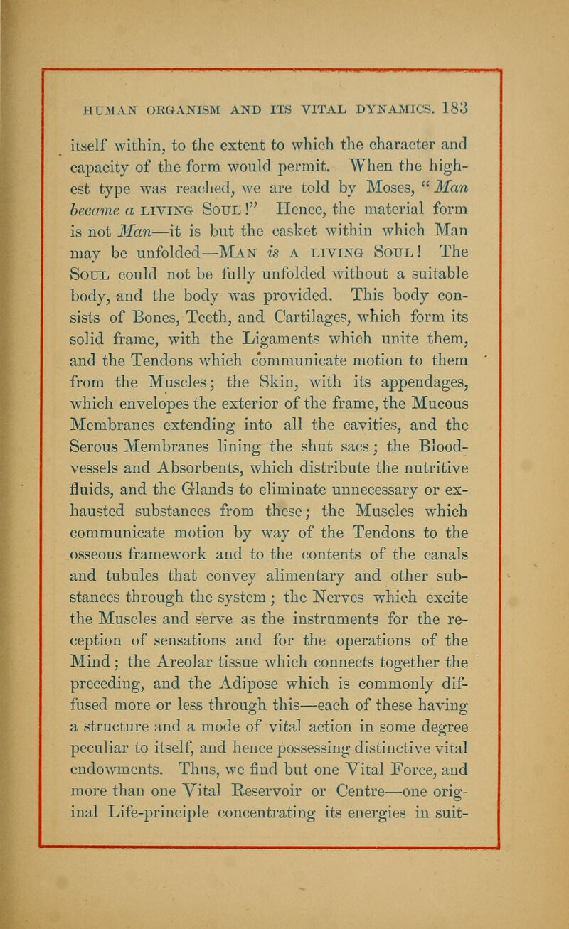 itself within, to the extent to which the character and capacity of the form would permit. When the high- est type was reached, we are told by Moses,  Man became a living- Soul ! Hence, the material form is not Man—it is but the casket within which Man may be unfolded—Man is a living Soul! The Soul could not be fully unfolded without a suitable body, and the body was provided. This body con- sists of Bones, Teeth, and Cartilages, which form its solid frame, with the Ligaments which unite them, and the Tendons which communicate motion to them from the Muscles; the Skin, with its appendages, which envelopes the exterior of the frame, the Mucous Membranes extending into all the cavities, and the Serous Membranes lining the shut sacs; the Blood- vessels and Absorbents, which distribute the nutritive fluids, and the Glands to eliminate unnecessary or ex- hausted substances from these; the Muscles which communicate motion by way of the Tendons to the osseous framework and to the contents of the canals and tubules that convey alimentary and other sub- stances through the system ; the Nerves which excite the Muscles and serve as the instruments for the re- ception of sensations and for the operations of the Mind; the Areolar tissue which connects together the preceding, and the Adipose which is commonly dif- fused more or less through this—each of these having a structure and a mode of vital action in some degree peculiar to itself, and hence possessing distinctive vital endowments. Thus, we find but one Vital Force, and more than one Vital Reservoir or Centre—one orig- inal Life-principle concentrating its energies in suit-