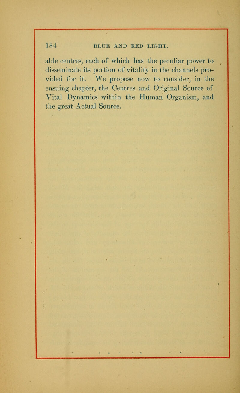 able centres, each of which has the peculiar power to disseminate its portion of vitality in the channels pro- vided for it. We propose now to consider, in the ensuing chapter, the Centres and Original Source of Vital Dynamics within the Human Organism, and the great Actual Source.