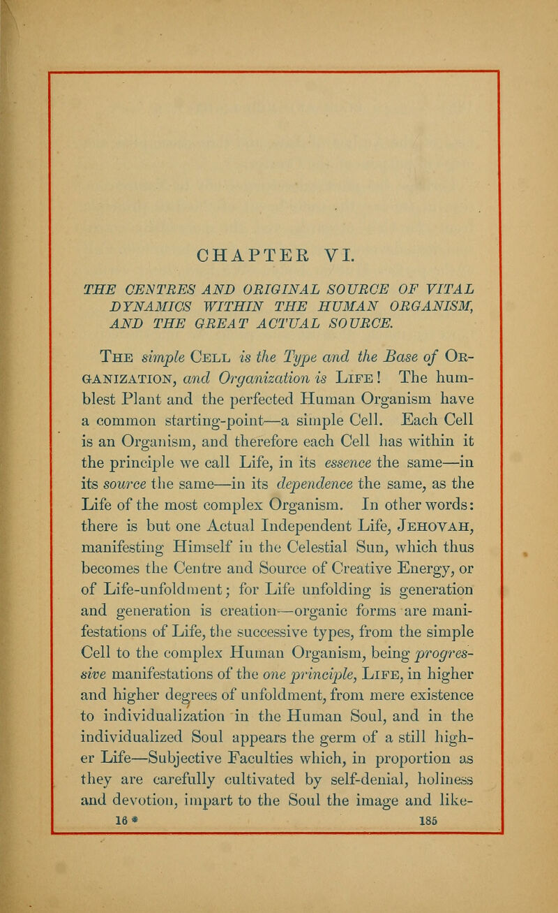 CHAPTER VI. THE CENTRES AND ORIGINAL SOURCE OF VITAL DYNAMICS WITHIN THE HUMAN ORGANISM, AND THE GREAT ACTUAL SOURCE. The simple Cell is the Type and the Base of Oe- ganizatton, and Organization is Life ! The hum- blest Plant and the perfected Human Organism have a common starting-point—a simple Cell. Each Cell is an Organism, and therefore each Cell has within it the principle we call Life, in its essence the same—in its sowce the same—in its dependence the same, as the Life of the most complex Organism. In other words: there is but one Actual Independent Life, Jehovah, manifesting Himself in the Celestial Sun, which thus becomes the Centre and Source of Creative Energy, or of Life-unfoldment; for Life unfolding is generation and generation is creation—organic forms are mani- festations of Life, the successive types, from the simple Cell to the complex Human Organism, being progres- sive manifestations of the one principle, Life, in higher and higher degrees of unfoldment, from mere existence to individualization in the Human Soul, and in the individualized Soul appears the germ of a still high- er Life—Subjective Faculties which, in proportion as they are carefully cultivated by self-denial, holiness and devotion, impart to the Soul the image and like-