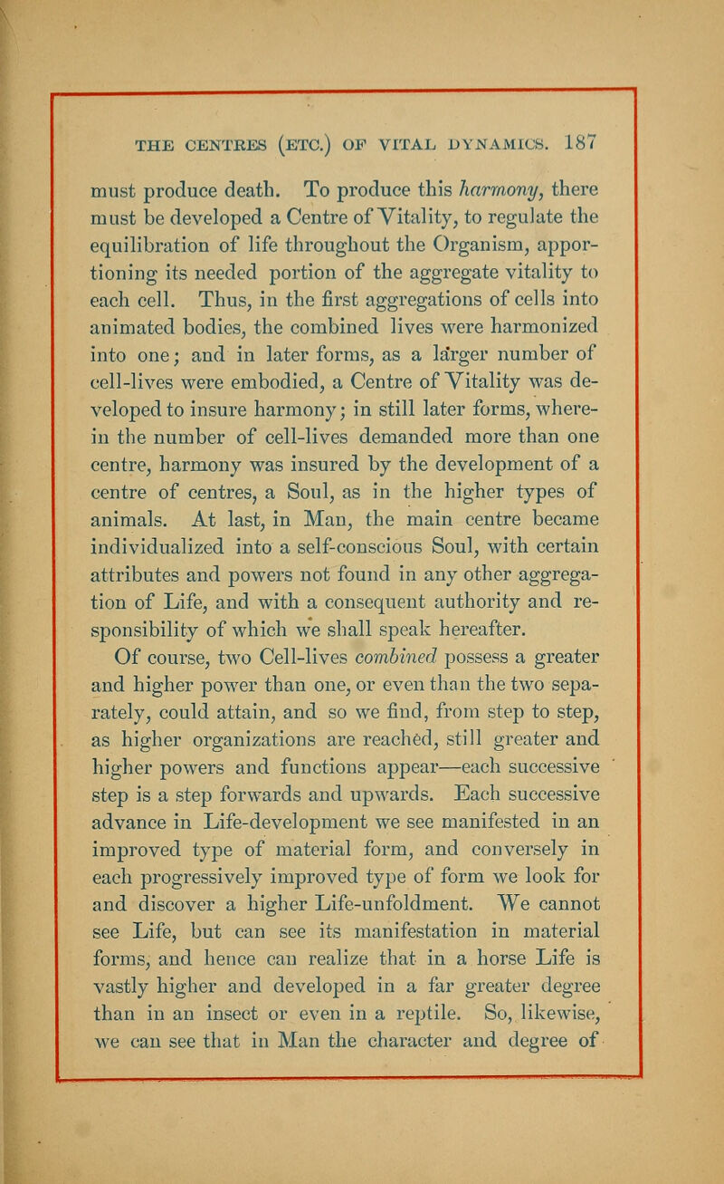 must produce death. To produce this harmony, there must be developed a Centre of Vitality, to regulate the equilibration of life throughout the Organism, appor- tioning its needed portion of the aggregate vitality to each cell. Thus, in the first aggregations of cells into animated bodies, the combined lives were harmonized into one; and in later forms, as a la'rger number of cell-lives were embodied, a Centre of Vitality was de- veloped to insure harmony; in still later forms, where- in the number of cell-lives demanded more than one centre, harmony was insured by the development of a centre of centres, a Soul, as in the higher types of animals. At last, in Man, the main centre became individualized into a self-conscious Soul, with certain attributes and powers not found in any other aggrega- tion of Life, and with a consequent authority and re- sponsibility of which we shall speak hereafter. Of course, two Cell-lives combined possess a greater and higher power than one, or even than the two sepa- rately, could attain, and so we find, from step to step, as higher organizations are reached, still greater and higher powers and functions appear—each successive step is a step forwards and upwards. Each successive advance in Life-development we see manifested in an improved type of material form, and conversely in each progressively improved type of form we look for and discover a higher Life-unfoldment. We cannot see Life, but can see its manifestation in material forms, and hence can realize that in a horse Life is vastly higher and developed in a far greater degree than in an insect or even in a reptile. So, likewise, we can see that in Man the character and degree of