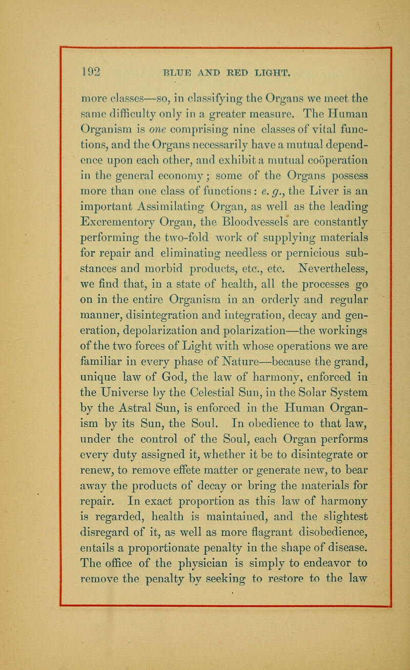 more classes—so, in classifying the Organs we meet the same difficulty only in a greater measure. The Human Organism is one comprising nine classes of vital func- tions, and the Organs necessarily have; a mutual depend- ence upon each other, and exhibit a mutual cooperation in the general economy; some of the Organs possess more than one class of functions: e.g., the Liver is an important Assimilating Organ, as well as the leading Excrementory Organ, the Bloodvessels are constantly performing the two-fold work of supplying materials for repair and eliminating needless or pernicious sub- stances and morbid products, etc., etc. Nevertheless, we find that, in a state of health, all the processes go on in the entire Organism in an orderly and regular manner, disintegration and integration, decay and gen- eration, depolarization and polarization—the workings of the two forces of Light with whose operations we are familiar in every phase of Nature—because the grand, unique law of God, the law of harmony, enforced in. the Universe by the Celestial Sun, in the Solar System by the Astral Sun, is enforced in the Human Organ- ism by its Sun, the Soul. In obedience to that law, under the control of the Soul, each Organ performs every duty assigned it, whether it be to disintegrate or renew, to remove effete matter or generate new, to bear away the products of decay or bring the materials for repair. In exact proportion as this law of harmony is regarded, health is maintained, and the slightest disregard of it, as well as more flagrant disobedience, entails a proportionate penalty in the shape of disease. The office of the physician is simply to endeavor to remove the penalty by seeking to restore to the law