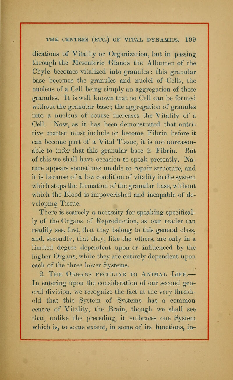 dications of Vitality or Organization, but in passing through the Mesenteric Glands the Albumen of the Chyle becomes vitalized into granules: this granular base becomes the granules and nuclei of Cells, the nucleus of a Cell being simply an aggregation of these granules. It is well known that no Cell can be formed without the granular base; the aggregation of granules into a nucleus of course increases the Vitality of a Cell. Now, as it has been demonstrated that nutri- tive matter must include or become Fibrin before it can become part of a Vital Tissue, it is not unreason- able to infer that this granular base is Fibrin* But of this we shall have occasion to speak presently. Na- ture appears sometimes unable to repair structure, and it is because of a low condition of vitality in the system which stops the formation of the granular base, without which the Blood is impoverished and incapable of de- veloping Tissue. There is scarcely a necessity for speaking specifical- ly of the Organs of Reproduction, as our reader can readily see, first, that they belong to this general class, and, secondly, that they, like the others, are only in a limited degree dependent upon or influenced by the higher Organs, while they are entirely dependent upon each of the three lower Systems. 2. The Organs peculiar to Animal Life.— In entering upon the consideration of our second gen- eral division, we recognize the fact at the very thresh- old that this System of Systems has a common centre of Vitality, the Brain, though we shall see that, unlike the preceding, it embraces one System which is, to some extent, in some of its functions, in-