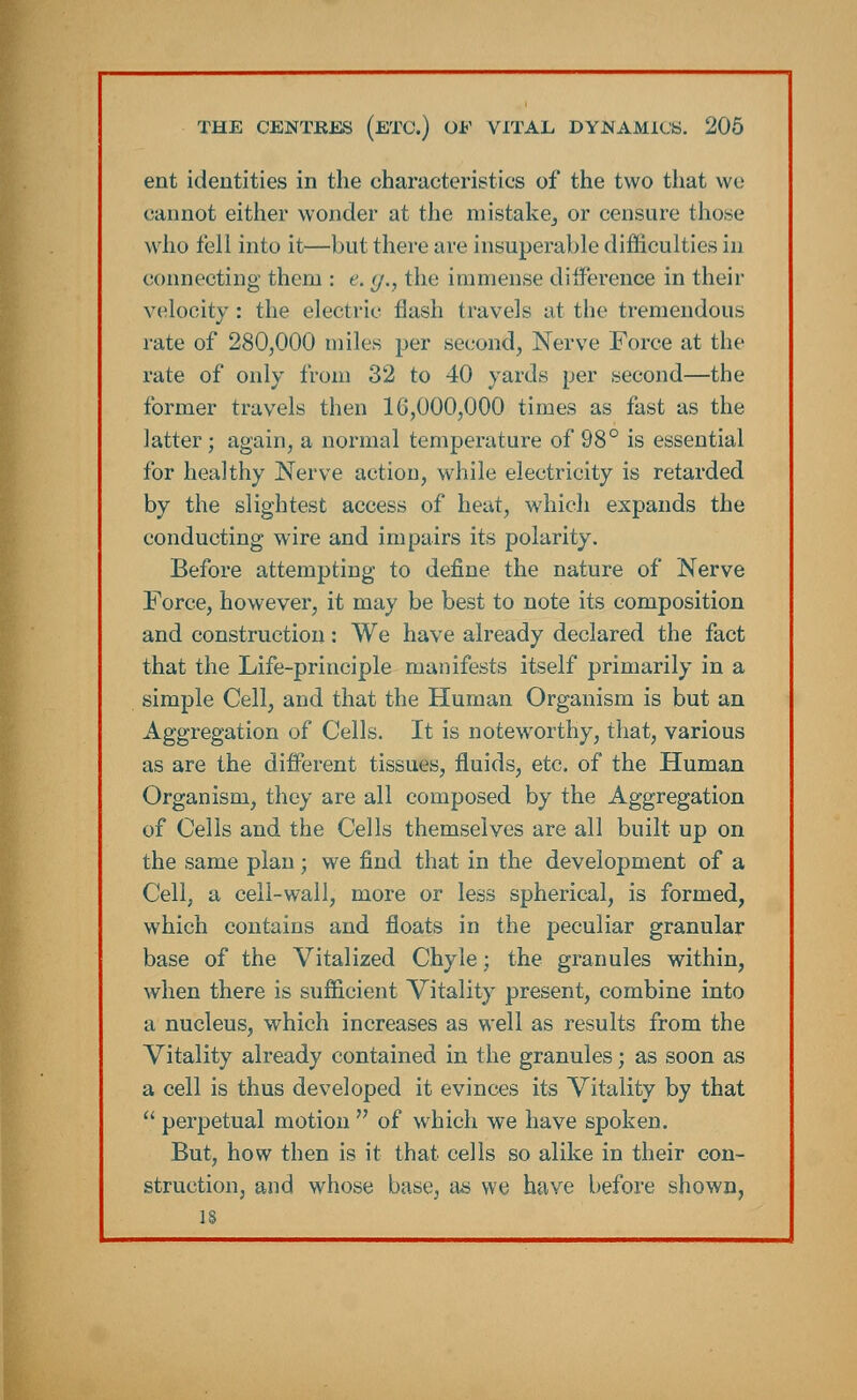 ent identities in the characteristics of the two that we cannot either wonder at the mistake^ or censure those who fell into it—but there are insuperable difficulties in connecting them : e. </., the immense difference in their velocity: the electric flash travels at the tremendous rate of 280,000 miles per second, Nerve Force at the rate of only from 32 to 40 yards per second—the former travels then 10,000,000 times as fast as the latter; again, a normal temperature of 98° is essential for healthy Nerve action, while electricity is retarded by the slightest access of heat, which expands the conducting wire and impairs its polarity. Before attempting to define the nature of Nerve Force, however, it may be best to note its composition and construction: We have already declared the fact that the Life-principle manifests itself primarily in a simple Cell, and that the Human Organism is but an Aggregation of Cells. It is noteworthy, that, various as are the different tissues, fluids, etc. of the Human Organism, they are all composed by the Aggregation of Cells and the Cells themselves are all built up on the same plan; we find that in the development of a Cell, a cell-wall, more or less spherical, is formed, which contains and floats in the peculiar granular base of the Vitalized Chyle; the granules within, when there is sufficient Vitality present, combine into a nucleus, which increases as well as results from the Vitality already contained in the granules; as soon as a cell is thus developed it evinces its Vitality by that  perpetual motion  of which we have spoken. But, how then is it that cells so alike in their con- struction, and whose base, as we have before shown, is