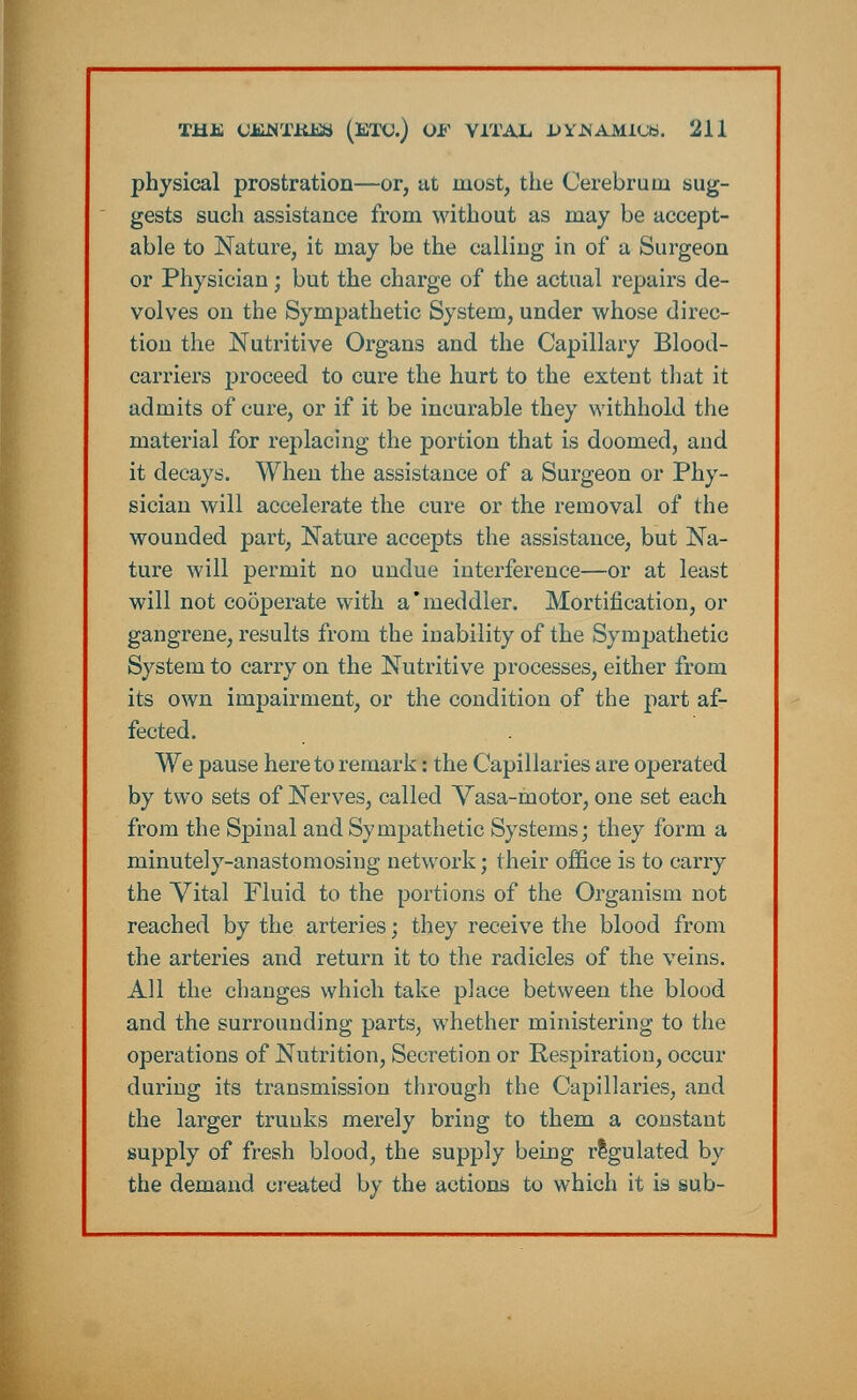 physical prostration—or, at most, the Cerebrum sug- gests such assistance from without as may be accept- able to Nature, it may be the calling in of a Surgeon or Physician; but the charge of the actual repairs de- volves on the Sympathetic System, under whose direc- tion the Nutritive Organs and the Capillary Blood- carriers proceed to cure the hurt to the extent that it admits of cure, or if it be incurable they withhold the material for replacing the portion that is doomed, and it decays. When the assistance of a Surgeon or Phy- sician will accelerate the cure or the removal of the wounded part, Nature accepts the assistance, but Na- ture will permit no undue interference—or at least will not co5perate with a'meddler. Mortification, or gangrene, results from the inability of the Sympathetic System to carry on the Nutritive processes, either from its own impairment, or the condition of the part af- fected. We pause here to remark: the Capillaries are operated by two sets of Nerves, called Vasa-motor, one set each from the Spinal and Sympathetic Systems; they form a minutely-anastomosing network; their office is to carry the Vital Fluid to the portions of the Organism not reached by the. arteries; they receive the blood from the arteries and return it to the radicles of the veins. All the changes which take place between the blood and the surrounding parts, whether ministering to the operations of Nutrition, Secretion or Respiration, occur during its transmission through the Capillaries, and the larger trunks merely bring to them a constant supply of fresh blood, the supply being regulated by the demand created by the actions to which it is sub-