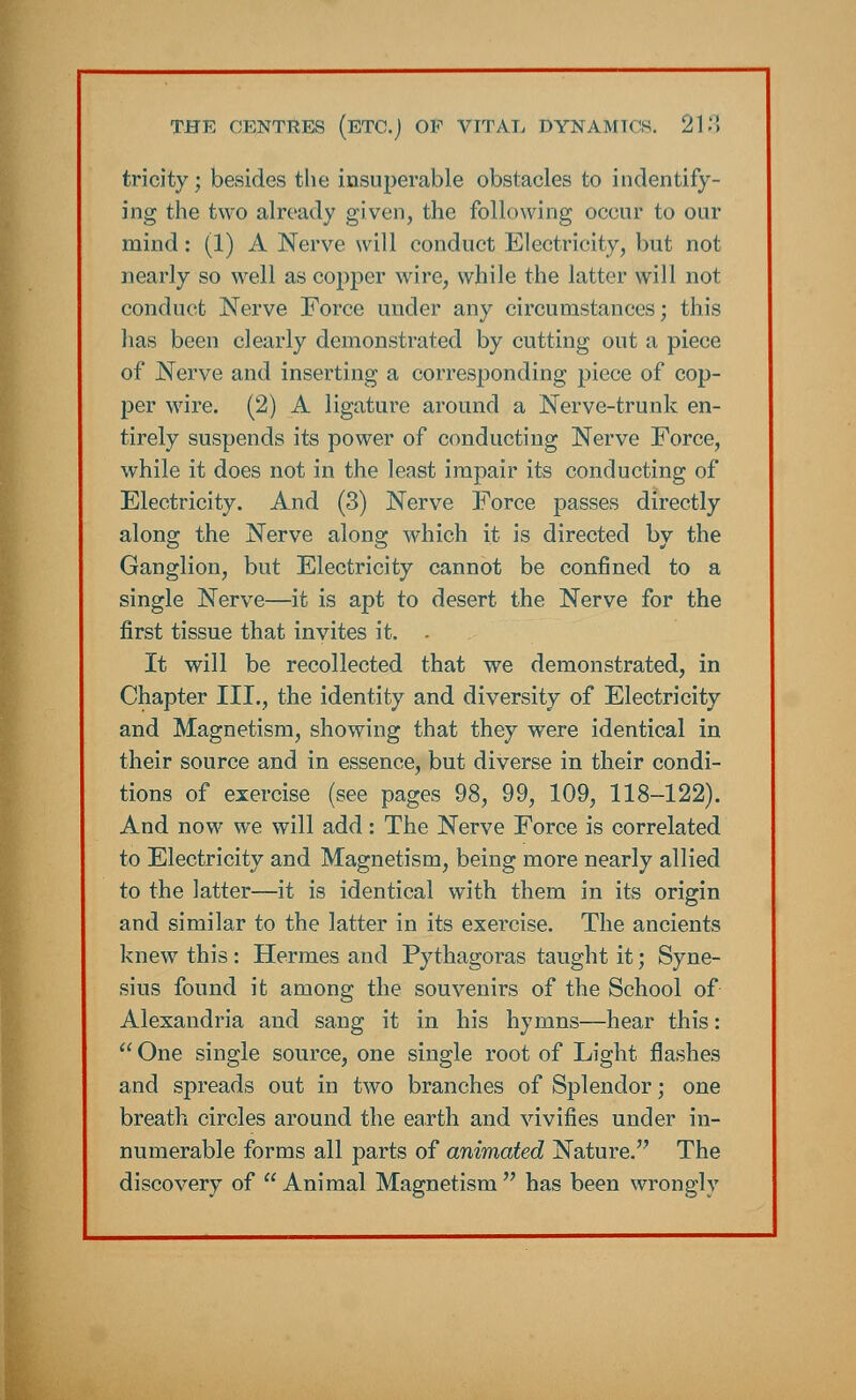 tricity; besides the insuperable obstacles to indentify- ing the two already given, the following occur to our mind: (1) A Nerve will conduct Electricity, but not nearly so well as copper wire, while the latter will not conduct Nerve Force under any circumstances; this has been clearly demonstrated by cutting out a piece of Nerve and inserting a corresponding piece of cop- per wire. (2) A ligature around a Nerve-trunk en- tirely suspends its power of conducting Nerve Force, while it does not in the least impair its conducting of Electricity. And (3) Nerve Force passes directly along the Nerve along which it is directed by the Ganglion, but Electricity cannot be confined to a single Nerve—it is apt to desert the Nerve for the first tissue that invites it. - It will be recollected that we demonstrated, in Chapter III., the identity and diversity of Electricity and Magnetism, showing that they were identical in their source and in essence, but diverse in their condi- tions of exercise (see pages 98, 99, 109, 118-122). And now we will add: The Nerve Force is correlated to Electricity and Magnetism, being more nearly allied to the latter—it is identical with them in its origin and similar to the latter in its exercise. The ancients knew this : Hermes and Pythagoras taught it; Syne- sius found it among the souvenirs of the School of Alexandria and sang it in his hymns—hear this:  One single source, one single root of Light flashes and spreads out in two branches of Splendor; one breath circles around the earth and vivifies under in- numerable forms all parts of animated Nature. The discovery of Animal Magnetism has been wrongly