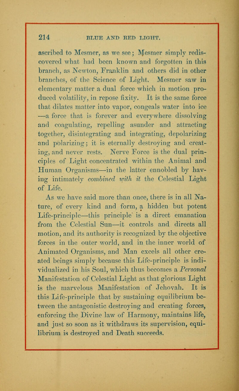 ascribed to Mesmer, as we see; Mesmer simply redis- covered what had been known and forgotten in this branch, as Newton, Franklin and others did in other branches, of the Science of Light. Mesmer saw in elementary matter a dual force which in motion pro- duced volatility, in repose fixity. It is the same force that dilates matter into vapor, congeals water into ice —a force that is forever and everywhere dissolving and coagulating, repelling asunder and attracting together, disintegrating and integrating, depolarizing and polarizing; it is eternally destroying and creat- ing, and never rests. Nerve Force is the dual prin- ciples of Light concentrated within the Animal and Human Organisms—in the latter ennobled by hav- ing intimately combined with it the Celestial Light of Life. As we have said more than once, there is in all Na- ture, of every kind and form, a hidden but potent Life-principle—this principle is a direct emanation from the Celestial Sun—it controls and directs all motion, and its authority is recognized by the objective forces in the outer world, and in the inner world of Animated Organisms, and Man excels all other cre- ated beings simply because this Life-principle is indi- vidualized in his Soul, which thus becomes a Personal Manifestation of Celestial Light as that glorious Light is the marvelous Manifestation of Jehovah. It is this Life-principle that by sustaining equilibrium be- tween the antagonistic destroying and creating forces, enforcing the Divine law of Harmony, maintains life, and just so soon as it withdraws its supervision, equi- librium is destroyed and Death succeeds.