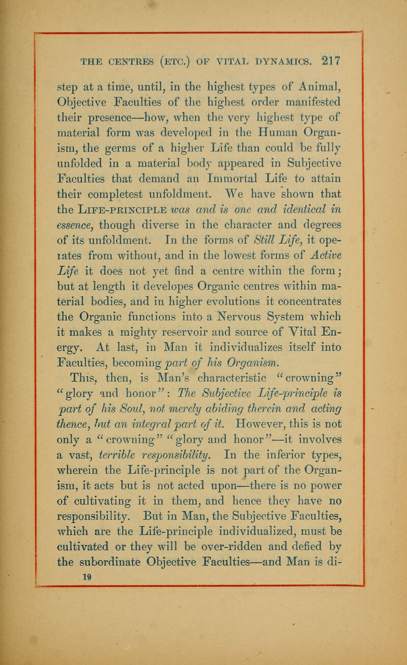step at a time, until, in the highest types of Animal, Objective Faculties of the highest order manifested their presence—how, when the very highest type of material form was developed in the Human Organ- ism, the germs of a higher Life than could be fully unfolded in a material body appeared in Subjective Faculties that demand an Immortal Life to attain their completest unfold ment. We have shown that the Life-principle was and is one and identical in essence, though diverse in the character and degrees of its unfoldment. In the forms of Still Life, it ope- lates from without, and in the lowest forms of Active Life it does not yet find a centre within the form; but at length it developes Organic centres within ma- terial bodies, and in higher evolutions it concentrates the Organic functions into a Nervous System which it makes a mighty reservoir and source of Vital En- ergy. At last, in Man it individualizes itself into Faculties, becoming part of his Organism. This, then, is Man's characteristic crowning glory and honor: The Subjective Life-principle is part of his Soul, not merely abiding therein and acting thence, Imt an integral part of it. However, this is not only a crowning glory and honor—it involves a vast, terrible responsibility. In the inferior types, wherein the Life-principle is not part of the Organ- ism, it acts but is not acted upon—there is no power of cultivating it in them, and hence they have no responsibility. But in Man, the Subjective Faculties, which are the Life-principle individualized, must be cultivated or they will be over-ridden and defied by the subordinate Objective Faculties—and Man is di- 19