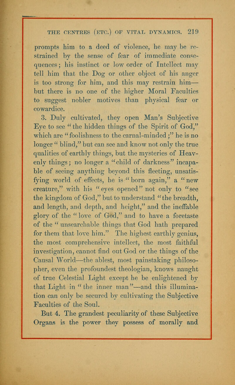 prompts him to a deed of violence, he may be re- strained by the sense of fear of immediate conse- quences ; his instinct or low order of Intellect may tell him that the Dog or other object of his anger is too strong for him, and this may restrain him— but there is no one of the higher Moral Faculties to suggest nobler motives than physical fear or cowardice. 3. Duly cultivated, they open Man's Subjective Eye to see  the hidden things of the Spirit of God, which are foolishness to the carnal-minded ; he is no longer  blind, but can see and know not only the true qualities of earthly things, but the mysteries of Heav- enly things; no longer a child of darkness incapa- ble of seeing anything beyond this fleeting, unsatis- fying world of effects, he is born again, a new creature, with his eyes opened not only to see the kingdom of God, but to understand  the breadth, and length, and depth, and height, and the ineffable glory of the  love of God, and to have a foretaste of the  unsearchable things that God hath prepared for them that love him. The highest earthly genius, the most comprehensive intellect, the most faithful investigation, cannot find out God or the things of the Causal World—the ablest, most painstaking philoso- pher, even the profoundest theologian, knows naught of true Celestial Light except he be enlightened by that Light in the inner man—and this illumina- tion can only be secured by cultivating the Subjective Faculties of the Soul. But 4. The grandest peculiarity of these Subjective Organs is the power they possess of morally and