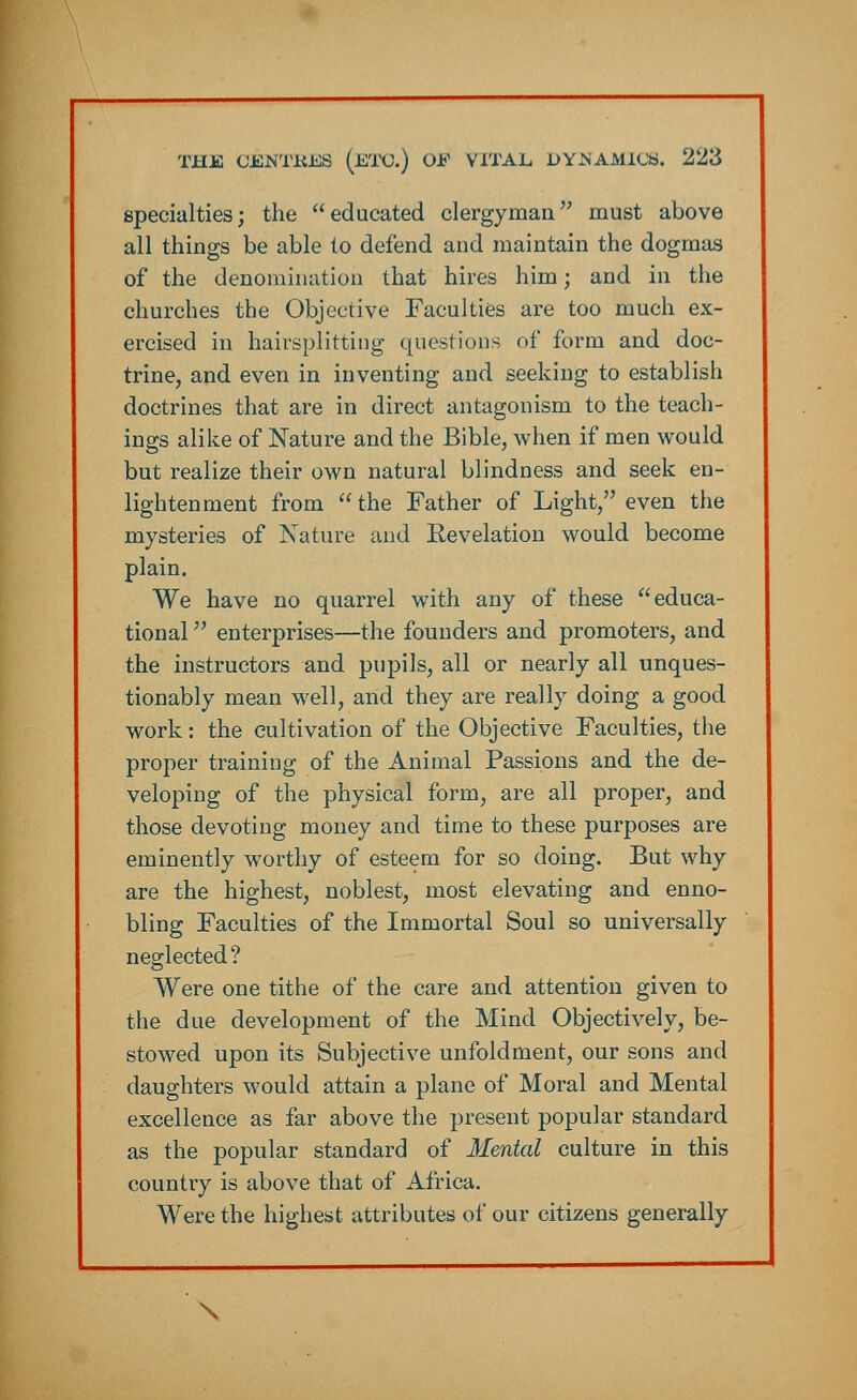 specialties; the educated clergyman must above all things be able to defend and maintain the dogmas of the denomination that hires him; and in the churches the Objective Faculties are too much ex- ercised in hairsplitting questions of form and doc- trine, and even in inventing and seeking to establish doctrines that are in direct antagonism to the teach- ings alike of Nature and the Bible, when if men would but realize their own natural blindness and seek en- lightenment from  the Father of Light, even the mysteries of Nature and Revelation would become plain. We have no quarrel with any of these educa- tional  enterprises—the founders and promoters, and the instructors and pupils, all or nearly all unques- tionably mean well, and they are really doing a good work: the cultivation of the Objective Faculties, the proper training of the Animal Passions and the de- veloping of the physical form, are all proper, and those devoting money and time to these purposes are eminently worthy of esteem for so doing. But why are the highest, noblest, most elevating and enno- bling Faculties of the Immortal Soul so universally neglected? Were one tithe of the care and attention given to the due development of the Mind Objectively, be- stowed upon its Subjective unfoldment, our sons and daughters would attain a plane of Moral and Mental excellence as far above the present popular standard as the popular standard of Mental culture in this country is above that of Africa. Were the highest attributes of our citizens generally \