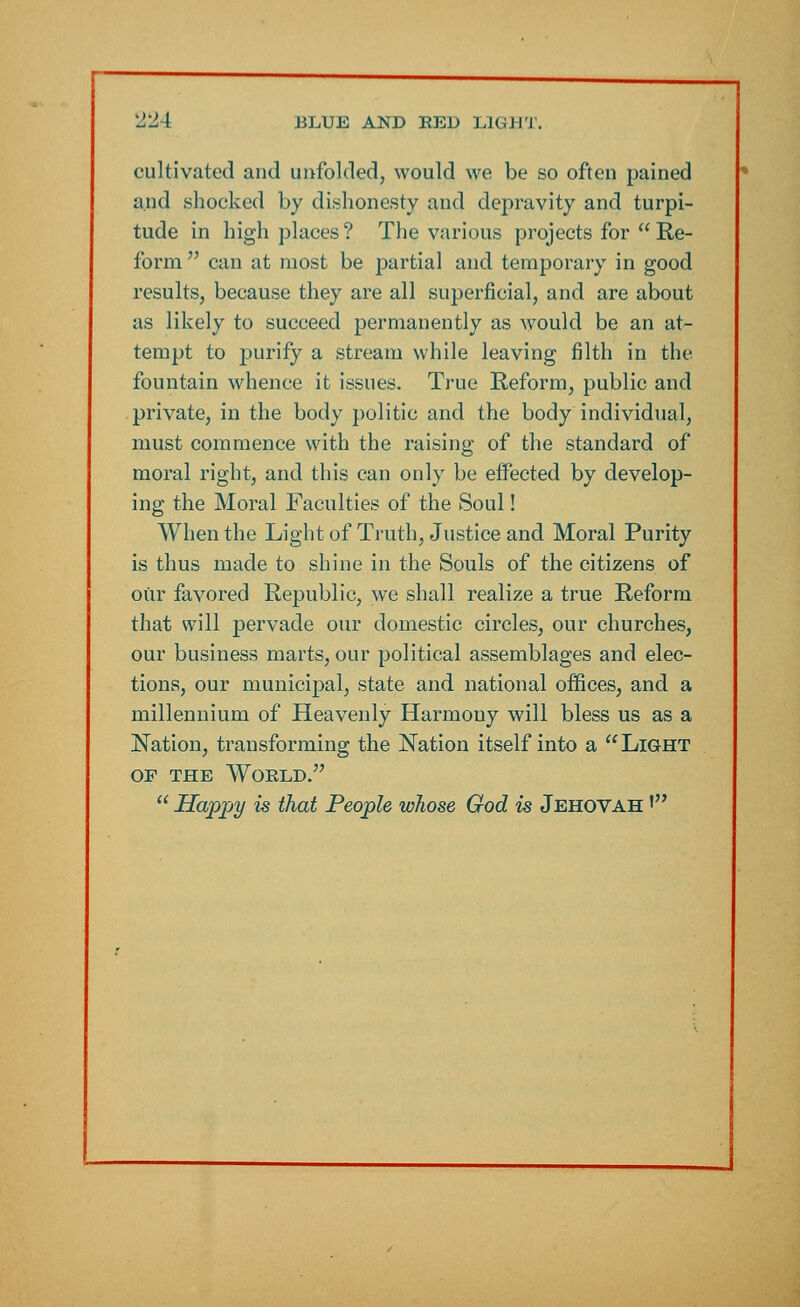 cultivated and unfolded, would we be so often pained and shocked by dishonesty and depravity and turpi- tude in high places ? The various projects for  Re- form  can at most be partial and temporary in good results, because they are all superficial, and are about as likely to succeed permanently as would be an at- tempt to purify a stream while leaving filth in the fountain whence it issues. True Reform, public and private, in the body politic and the body individual, must commence with the raising of the standard of moral right, and this can only be effected by develop- ing the Moral Faculties of the Soul! When the Light of Truth, Justice and Moral Purity is thus made to shine in the Souls of the citizens of our favored Republic, we shall realize a true Reform that will pervade our domestic circles, our churches, our business marts, our political assemblages and elec- tions, our municipal, state and national offices, and a millennium of Heavenly Harmony will bless us as a Nation, transforming the Nation itself into a Light OF THE WOKLD.  Happy is that People whose God is Jehovah '