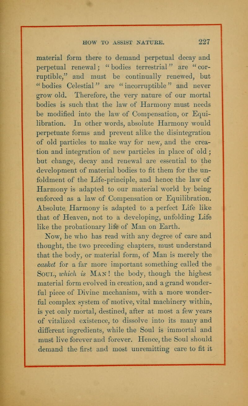 material form there to demand perpetual decay and perpetual renewal;  bodies terrestrial are  cor- ruptible/' and must be continually renewed, but  bodies Celestial  are  incorruptible  and never grow old. Therefore, the very nature of our mortal bodies is such that the law of Harmony must needs be modified into the law of Compensation, or Equi- libration. In other words, absolute Harmony would perpetuate forms and prevent alike the disintegration of old particles to make way for new, and the crea- tion and integration of new particles in place of old ; but change, decay and renewal are essential to the development of material bodies to fit them for the un- foldment of the Life-principle, and hence the law of Harmony is adapted to our material world by being enforced as a law of Compensation or Equilibration. Absolute Harmony is adapted to a perfect Life like that of Heaven, not to a developing, unfolding Life like the probationary life of Man on Earth. Now, he who has read with any degree of care and thought, the two preceding chapters, must understand that the body, or material form, of Man is merely the casket for a far more important something called the Soul, which is Man ! the body, though the highest, material form evolved in creation, and a grand wonder- ful piece of Divine mechanism, with a more wonder- ful complex system of motive, vital machinery within, is yet only mortal, destined, after at most a few years of vitalized existence, to dissolve into its many and different ingredients, while the Soul is immortal and must live forever and forever. Hence, the Soul should demand the first and most unremitting care to fit it