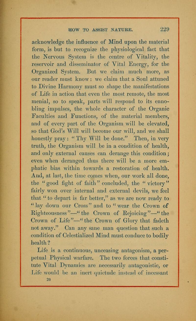 acknowledge the influence of Mind upon the material form, is but to recognize the physiological fact that the Nervous System is the centre of Vitality, the reservoir and disseminator of Vital Energy, for the Organized System. But we claim much more, as our reader must know: we claim that a Soul attuned to Divine Harmony must so shape the manifestations of Life in action that even the most remote, the most menial, so to speak, parts will respond to its enno- bling impulses, the whole character of the Organic Faculties and Functions, of the material members, and of every part of the Organism will be elevated, so that God's Will will become our will, and we shall honestly pray :  Thy Will be done. Then, in very truth, the Organism will be in a condition of health, and only external causes can derange this condition; even when deranged thus there will be a more em- phatic bias within towards a restoration of health. And, at last, the time comes when, our work all done, the good fight of faith concluded, the victory fairly won over internal and external devils, we feel that to depart is far better, as we are now ready to lay down our Cross and to wear the Crown of Righteousness—the Crown of Rejoicing—the Crown of Life—the Crown of Glory that fadeth not away. Can any sane man question that such a condition of Celestialized Mind must conduce to bodily health? Life is a continuous, unceasing antagonism, a per- petual Physical warfare. The two forces that consti- tute Vital Dynamics are necessarily antagonistic, or Life would be an inert quietude instead of incessant 20