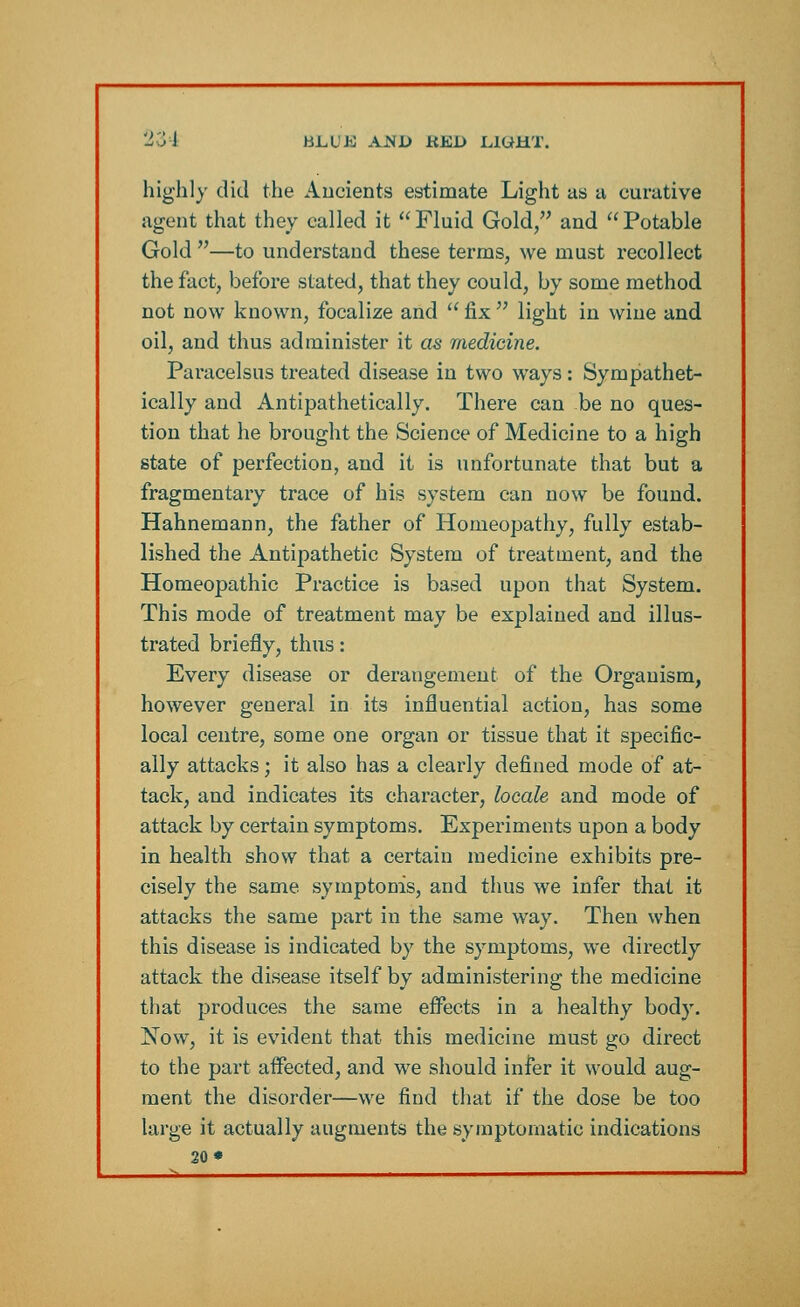 20 J BLUB AiNJD KED L1UHT. highly did the Ancients estimate Light as a curative agent that they called it Fluid Gold, and Potable Gold —to understand these terms, we must recollect the fact, before stated, that they could, by some method not now known, focalize and  fix  light in wine and oil, and thus administer it as medicine. Paracelsus treated disease in two ways: Sympathet- ically and Antipathetically. There can be no ques- tion that he brought the Science of Medicine to a high state of perfection, and it is unfortunate that but a fragmentary trace of his system can now be found. Hahnemann, the father of Homeopathy, fully estab- lished the Antipathetic System of treatment, and the Homeopathic Practice is based upon that System. This mode of treatment may be explained and illus- trated briefly, thus: Every disease or derangement of the Organism, however general in its influential action, has some local centre, some one organ or tissue that it specific- ally attacks; it also has a clearly defined mode of at- tack, and indicates its character, locale and mode of attack by certain symptoms. Experiments upon a body in health show that a certain medicine exhibits pre- cisely the same symptoms, and thus we infer that it attacks the same part in the same way. Then when this disease is indicated by the symptoms, we directly attack the disease itself by administering the medicine that produces the same effects in a healthy body. Now, it is evident that this medicine must go direct to the part affected, and we should infer it would aug- ment the disorder—we find that if the dose be too large it actually augments the symptomatic indications 20*