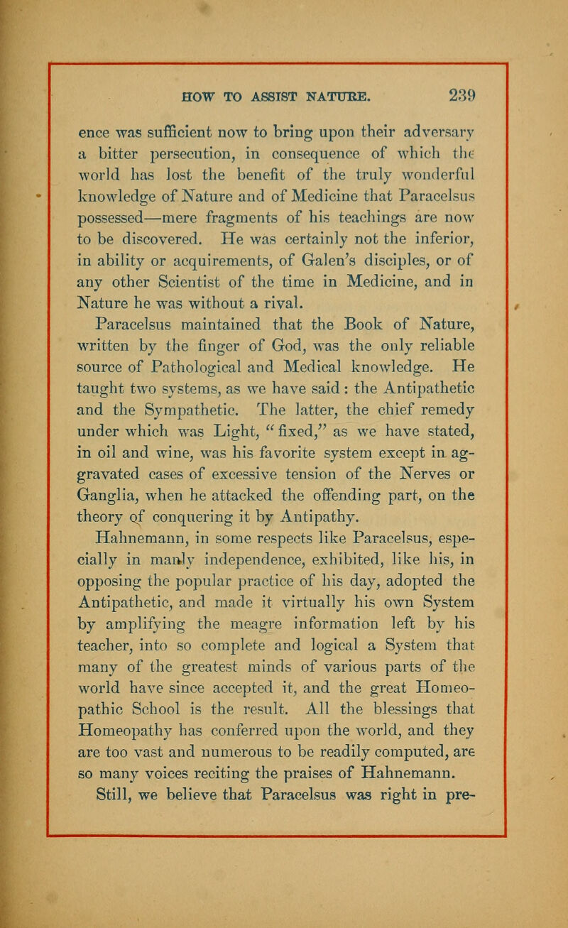 ence was sufficient now to bring upon their adversary a bitter persecution, in consequence of which the world has lost the benefit of the truly wonderful knowledge of Nature and of Medicine that Paracelsus possessed—mere fragments of his teachings are now to be discovered. He was certainly not the inferior, in ability or acquirements, of Galen's disciples, or of any other Scientist of the time in Medicine, and in Nature he was without a rival. Paracelsus maintained that the Book of Nature, written by the finger of God, was the only reliable source of Pathological and Medical knowledge. He taught two systems, as we have said: the Antipathetic and the Sympathetic. The latter, the chief remedy under which was Light,  fixed, as we have stated, in oil and wine, was his favorite system except in ag- gravated cases of excessive tension of the Nerves or Ganglia, when he attacked the offending part, on the theory of conquering it by Antipathy. Hahnemann, in some respects like Paracelsus, espe- cially in man.lv independence, exhibited, like his, in opposing the popular practice of his day, adopted the Antipathetic, and made it virtually his own System by amplifying the meagre information left by his teacher, into so complete and logical a System that many of the greatest minds of various parts of the world have since accepted it, and the great Homeo- pathic School is the result. All the blessings that Homeopathy has conferred upon the world, and they are too vast and numerous to be readily computed, are so many voices reciting the praises of Hahnemann. Still, we believe that Paracelsus was right in pre-