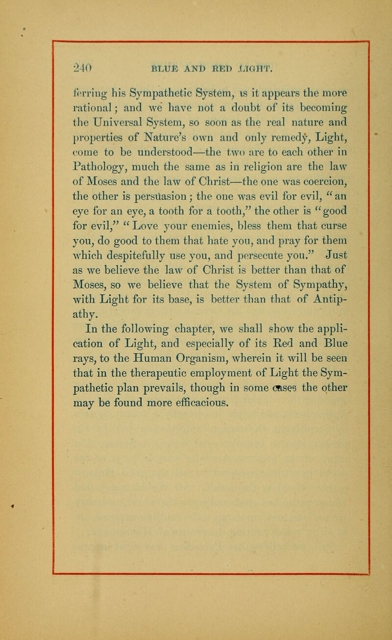 ferring his Sympathetic System, is it appears the more rational; and we have not a doubt of its becoming the Universal System, so soon as the real nature and properties of Nature's own and only remedy, Light, come to be understood—the two are to each other in Pathology, much the same as in religion are the law of Moses and the law of Christ—the one was coercion, the other is persuasion; the one was evil for evil,  an eye for an eye, a tooth for a tooth, the other is good for evil,  Love your enemies, bless them that curse you, do good to them that hate you, and pray for them which despitefully use you, and persecute you. Just as we believe the law of Christ is better than that of Moses, so we believe that the System of Sympathy, with Light for its base, is better than that of Antip- athy. In the following chapter, we shall show the appli- cation of Light, and especially of its Red and Blue rays, to the Human Organism, wherein it will be seen that in the therapeutic employment of Light the Sym- pathetic plan prevails, though in some (Uses the other may be found more efficacious.