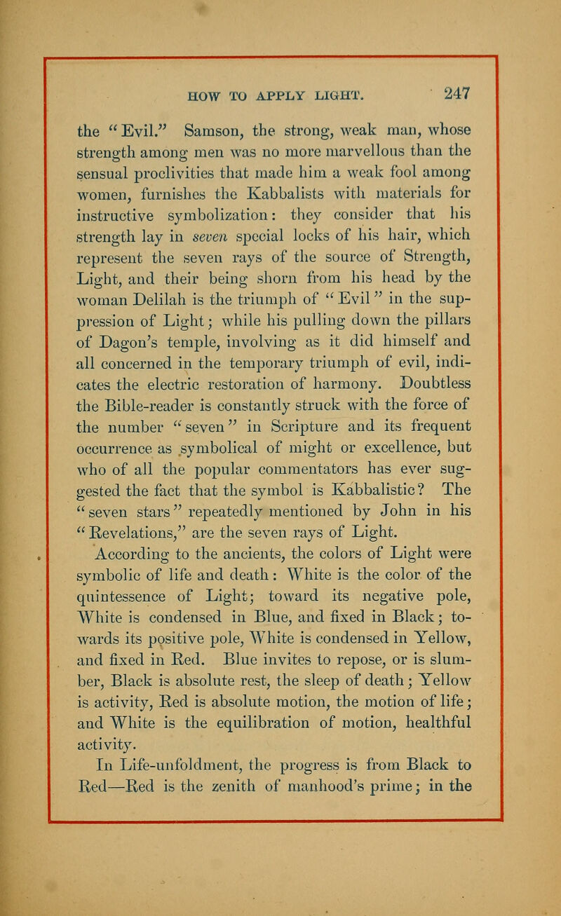 the  Evil. Samson, the strong, weak man, whose strength among men was no more marvellous than the sensual proclivities that made him a weak fool among women, furnishes the Kabbalists with materials for instructive symbolization: they consider that his strength lay in seven special locks of his hair, which represent the seven rays of the source of Strength, Light, and their being shorn from his head by the woman Delilah is the triumph of  Evil in the sup- pression of Light; while his pulling down the pillars of Dagon's temple, involving as it did himself and all concerned in the temporary triumph of evil, indi- cates the electric restoration of harmony. Doubtless the Bible-reader is constantly struck with the force of the number seven in Scripture and its frequent occurrence as symbolical of might or excellence, but who of all the popular commentators has ever sug- gested the fact that the symbol is Kabbalistic ? The seven stars repeatedly mentioned by John in his  Revelations, are the seven rays of Light. According to the ancients, the colors of Light were symbolic of life and death: White is the color of the quintessence of Light; toward its negative pole, White is condensed in Blue, and fixed in Black; to- wards its positive pole, White is condensed in Yellow, and fixed in Red. Blue invites to repose, or is slum- ber, Black is absolute rest, the sleep of death; Yellow is activity, Red is absolute motion, the motion of life; and White is the equilibration of motion, healthful activity. In Life-unfoldment, the progress is from Black to Red—Red is the zenith of manhood's prime; in the