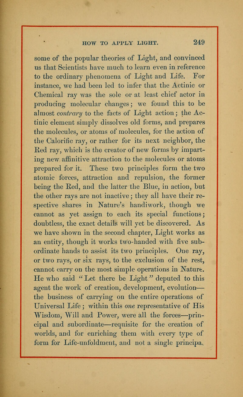 some of the popular theories of Light, and convinced us that Scientists have much to learn even in reference to the ordinary phenomena of Light and Life. For instance, we had been led to infer that the Actinic or Chemical ray was the sole or at least chief actor in producing molecular changes; we found this to be almost contrary to the facts of Light action; the Ac- tinic element simply dissolves old forms, and prepares the molecules, or atoms of molecules, for the action of the Calorific ray, or rather for its next neighbor, the Red ray, which is the creator of new forms by impart- ing new affinitive attraction to the molecules or atoms prepared for it. These two principles form the two atomic forces, attraction and repulsion, the former being the Red, and the latter the Blue, in action, but the other rays are not inactive; they all have their re- spective shares in Nature's handiwork, though we cannot as yet assign to each its special functions; doubtless, the exact details will yet be discovered. As we have shown in the second chapter, Light works as an entity, though it works two-handed with five sub- ordinate hands to assist its two principles. One ray, or two rays, or six rays, to the exclusion of the rest, cannot carry on the most simple operations in Nature. He who said  Let there be Light deputed to this agent the work of creation, development, evolution— the business of carrying on the entire operations of Universal Life ; within this one representative of His Wisdom, Will and Power, were all the forces—prin- cipal and subordinate—requisite for the creation of worlds, and for enriching them with every type of form for Life-unfoldment, and not a single principal