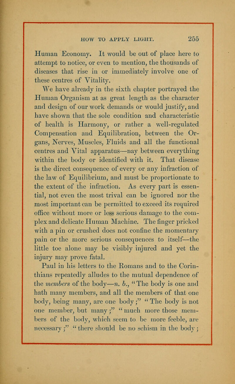Human Economy. It would be out of place here to attempt to notice, or even to mention, the thousands of diseases that rise in or immediately involve one of these centres of Vitality. We have already in the sixth chapter portrayed the Human Organism at as great length as the character and design of our work demands or would justify, and have shown that the sole condition and characteristic of health is Harmony, or rather a well-regulated Compensation and Equilibration, between the Or- gans, Nerves, Muscles, Fluids and all the functional centres and Vital apparatus—nay between everything within the body or identified with it. That disease is the direct consequence of every or any infraction of the law of Equilibrium, and must be proportionate to the extent of the infraction. As every part is essen- tial, not even the most trival can be ignored nor the most important can be permitted to exceed its required office without more or less serious damage to the com- plex and delicate Human Machine. The finger pricked with a pin or crushed does not confine the momentary pain or the more serious consequences to itself—the little toe alone may be visibly injured and yet the injury may prove fatal. Paul in his letters to the Romans and to the Corin- thians repeatedly alludes to the mutual dependence of the members of the body—n. b.,  The body is one and hath many members, and all the members of that one body, being many, are one body;  The body is not one member, but many;  much more those mem- bers of the body, which seem to be more feeble, are necessary ;  there should be no schism in the body ;