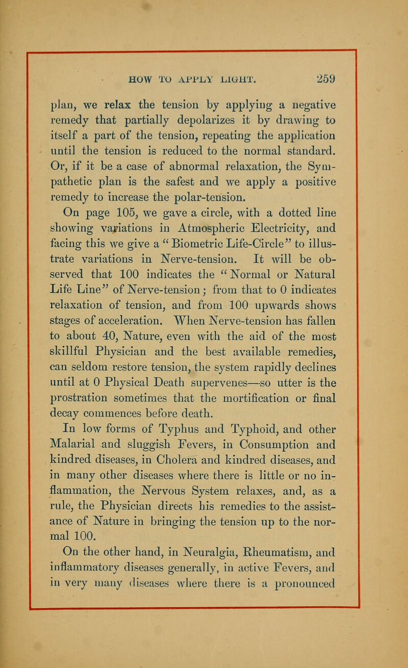 plan, we relax the tension by applying a negative remedy that partially depolarizes it by drawing to itself a part of the tension, repeating the application until the tension is reduced to the normal standard. Or, if it be a case of abnormal relaxation, the Sym- pathetic plan is the safest and we apply a positive remedy to increase the polar-tension. On page 105, we gave a circle, with a dotted line showing variations in Atmospheric Electricity, and facing this we give a Biometric Life-Circle to illus- trate variations in Nerve-tension. It will be ob- served that 100 indicates the Normal or Natural Life Line of Nerve-tension; from that to 0 indicates relaxation of tension, and from 100 upwards shows stages of acceleration. When Nerve-tension has fallen to about 40, Nature, even with the aid of the most skillful Physician and the best available remedies, can seldom restore tension, the system rapidly declines until at 0 Physical Death supervenes—so utter is the prostration sometimes that the mortification or final decay commences before death. In low forms of Typhus and Typhoid, and other Malarial and sluggish Fevers, in Consumption and kindred diseases, in Cholera and kindred diseases, and in many other diseases where there is little or no in- flammation, the Nervous System relaxes, and, as a rule, the Physician directs his remedies to the assist- ance of Nature in bringing the tension up to the nor- mal 100. On the other hand, in Neuralgia, Rheumatism, and inflammatory diseases generally, in active Fevers, and in very many diseases where there is a pronounced