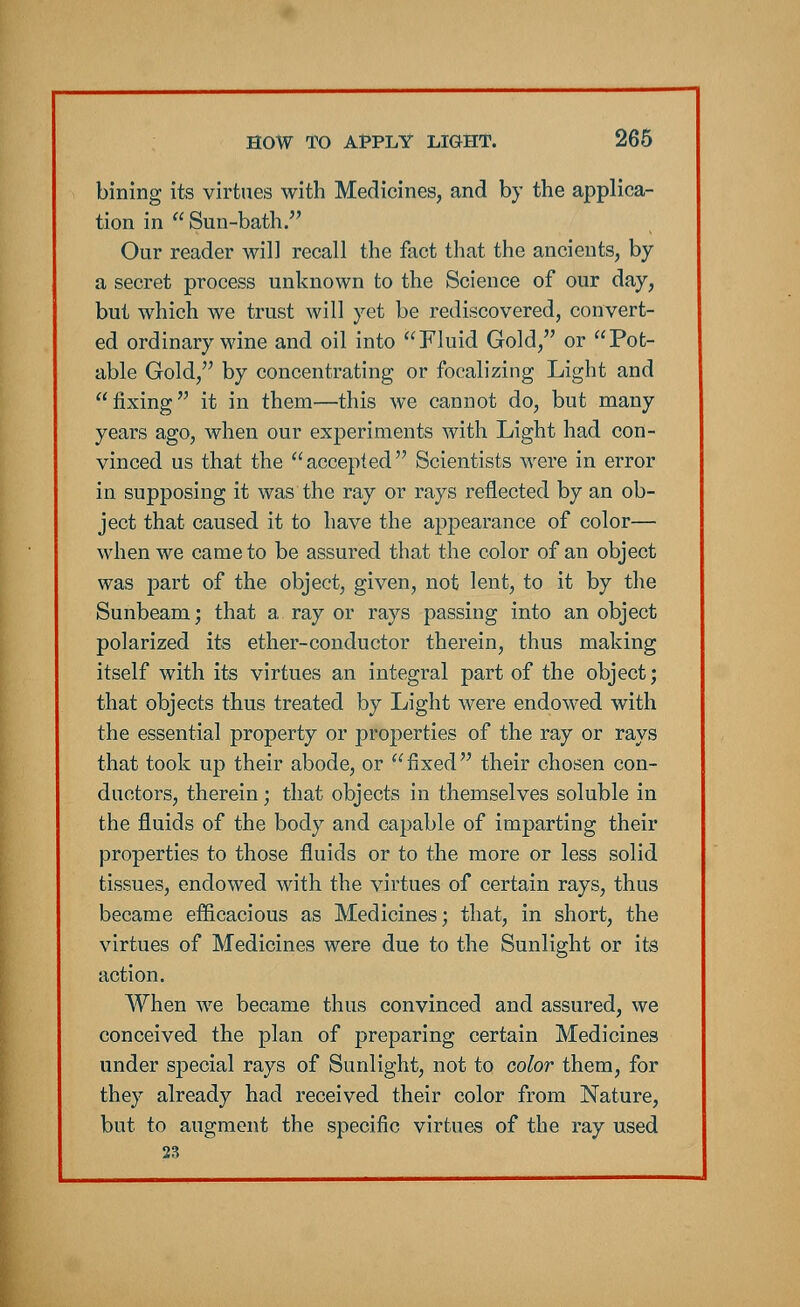 bining its virtues with Medicines, and by the applica- tion in Sun-bath. Our reader will recall the fact that the ancients, by a secret process unknown to the Science of our day, but which we trust will yet be rediscovered, convert- ed ordinary wine and oil into Fluid Gold, or Pot- able Gold, by concentrating or focalizing Light and fixing it in them—this we cannot do, but many years ago, when our experiments with Light had con- vinced us that the accepted Scientists were in error in supposing it was the ray or rays reflected by an ob- ject that caused it to have the appearance of color— when we came to be assured that the color of an object was part of the object, given, not lent, to it by the Sunbeam; that a ray or rays passing into an object polarized its ether-conductor therein, thus making itself with its virtues an integral part of the object; that objects thus treated by Light were endowed with the essential property or properties of the ray or rays that took up their abode, or fixed their chosen con- ductors, therein; that objects in themselves soluble in the fluids of the body and capable of imparting their properties to those fluids or to the more or less solid tissues, endowed with the virtues of certain rays, thus became efficacious as Medicines; that, in short, the virtues of Medicines were due to the Sunlight or its action. When we became thus convinced and assured, we conceived the plan of preparing certain Medicines under special rays of Sunlight, not to color them, for they already had received their color from Nature, but to augment the specific virtues of the ray used 23