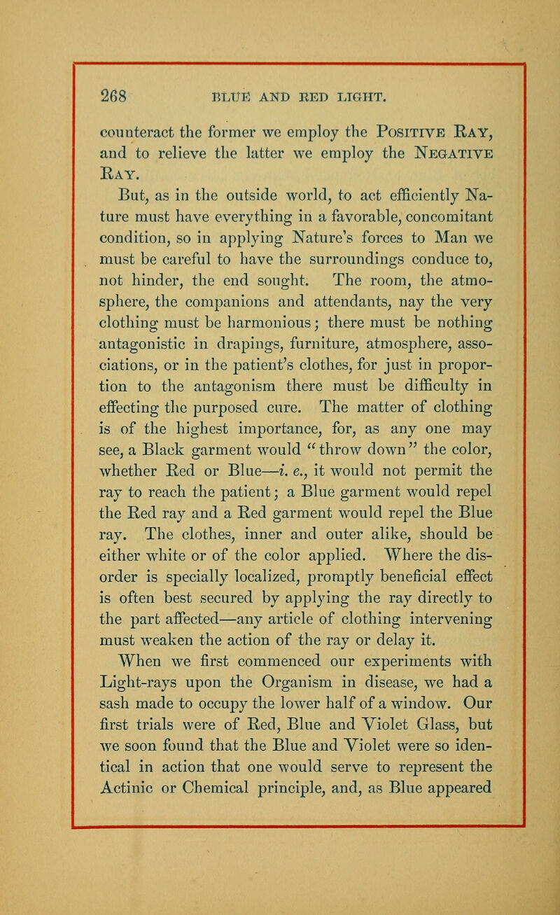 counteract the former we employ the Positive Ray, and to relieve the latter we employ the Negative Ray. But, as in the outside world, to act efficiently Na- ture must have everything in a favorable, concomitant condition, so in applying Nature's forces to Man we must be careful to have the surroundings conduce to, not hinder, the end sought. The room, the atmo- sphere, the companions and attendants, nay the very clothing must be harmonious; there must be nothing antagonistic in drapings, furniture, atmosphere, asso- ciations, or in the patient's clothes, for just in propor- tion to the antagonism there must be difficulty in effecting the purposed cure. The matter of clothing is of the highest importance, for, as any one may see, a Black garment would throw down the color, whether Red or Blue—i. e., it would not permit the ray to reach the patient; a Blue garment would repel the Red ray and a Red garment would repel the Blue ray. The clothes, inner and outer alike, should be either white or of the color applied. Where the dis- order is specially localized, promptly beneficial effect is often best secured by applying the ray directly to the part affected—any article of clothing intervening must weaken the action of the ray or delay it. When we first commenced our experiments with Light-rays upon the Organism in disease, we had a sash made to occupy the lower half of a window. Our first trials were of Red, Blue and Violet Glass, but we soon found that the Blue and Violet were so iden- tical in action that one would serve to represent the Actinic or Chemical principle, and, as Blue appeared