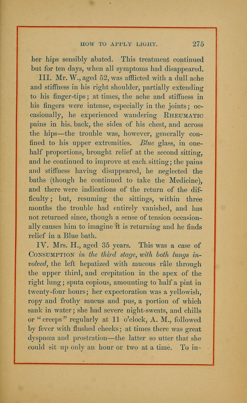 her hips sensibly abated. This treatment continued but for ten days, when all symptoms had disappeared. III. Mr. W., aged 52, was afflicted with a dull ache and stiffness in his right shoulder, partially extending to his finger-tips; at times, the ache and stiffness in his fingers were intense, especially in the joints; oc- casionally, he experienced wandering Rheumatic pains in his. back, the sides of his chest, and across the hips—the trouble was, however, generally con- fined to his upper extremities. Blue glass, in one- half proportions, brought relief at the second sitting, and he continued to improve at each, sitting; the pains and stiffness having disappeared, he neglected the baths (though he continued to take the Medicine), and there were indications of the return of the dif- ficulty; but, resuming the sittings, within three months the trouble had entirely vanished, and has not returned since, though a sense of tension occasion- ally causes him to imagine it is returning and he finds relief in a Blue bath. IV. Mrs. H., aged 35 years. This was a case of Consumption in the third stage, with both lungs in- volved, the left hepatized with mucous rale through the upper third, and crepitation in the apex of the right lung; sputa copious, amounting to half a pint in twenty-four hours; her expectoration was a yellowish, ropy and frothy mucus and pus, a portion of which sank in water; she had severe night-sweats, and chills or creeps regularly at 11 o'clock, A. M., followed by fever with flushed cheeks; at times there was great dyspnoea and prostration—the latter so utter that she could sit up only an hour or two at a time. To in-