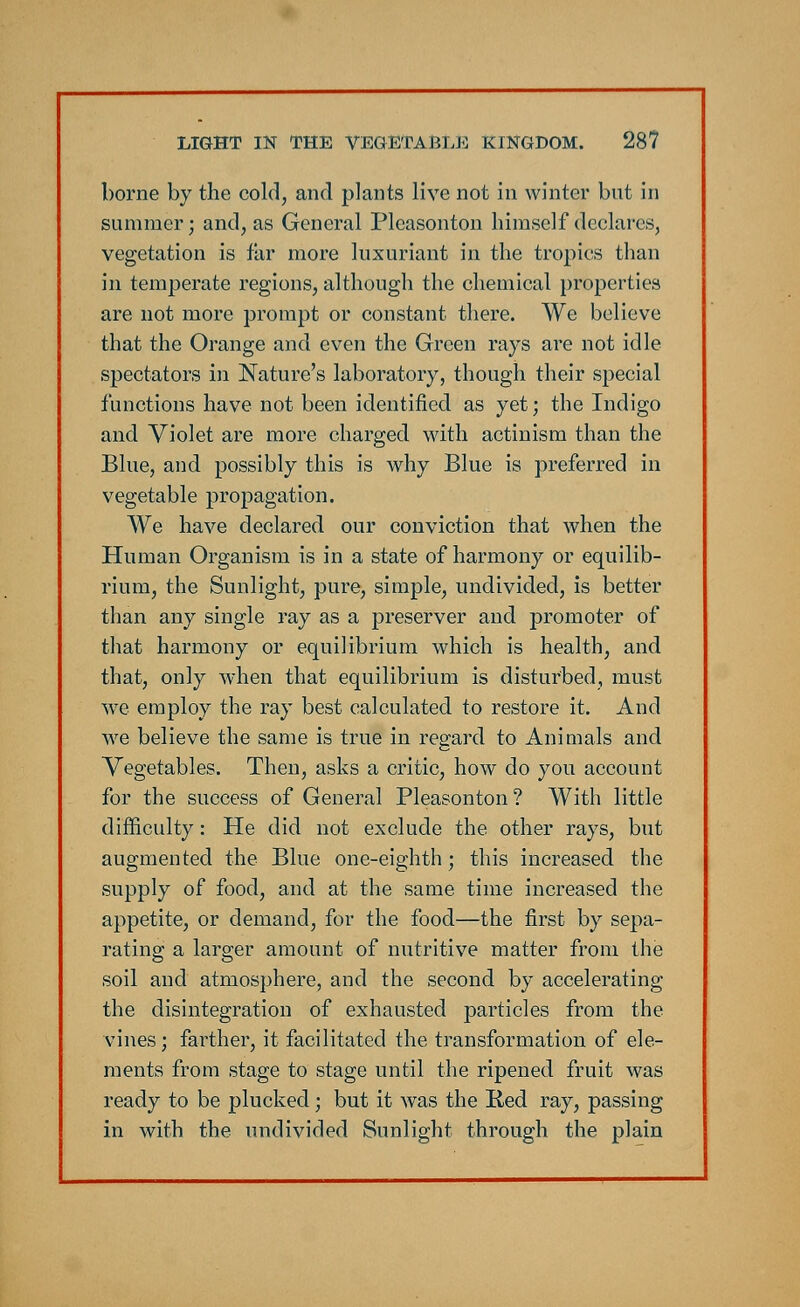 borne by the cold, and plants live not in winter but in summer; and, as General Pleasonton himself declares, vegetation is far more luxuriant in the tropics than in temperate regions, although the chemical properties are not more prompt or constant there. We believe that the Orange and even the Green rays are not idle spectators in Nature's laboratory, though their special functions have not been identified as yet; the Indigo and Violet are more charged with actinism than the Blue, and possibly this is why Blue is preferred in vegetable propagation. We have declared our conviction that when the Human Organism is in a state of harmony or equilib- rium, the Sunlight, pure, simple, undivided, is better than any single ray as a preserver and promoter of that harmony or equilibrium which is health, and that, only when that equilibrium is disturbed, must we employ the ray best calculated to restore it. And we believe the same is true in regard to Animals and Vegetables. Then, asks a critic, how do you account for the success of General Pleasonton? With little difficulty: He did not exclude the other rays, but augmented the Blue one-eighth; this increased the supply of food, and at the same time increased the appetite, or demand, for the food—the first by sepa- rating a larger amount of nutritive matter from the soil and atmosphere, and the second by accelerating the disintegration of exhausted particles from the vines; farther, it facilitated the transformation of ele- ments from stage to stage until the ripened fruit was ready to be plucked; but it was the Red ray, passing in with the undivided Sunlight through the plain