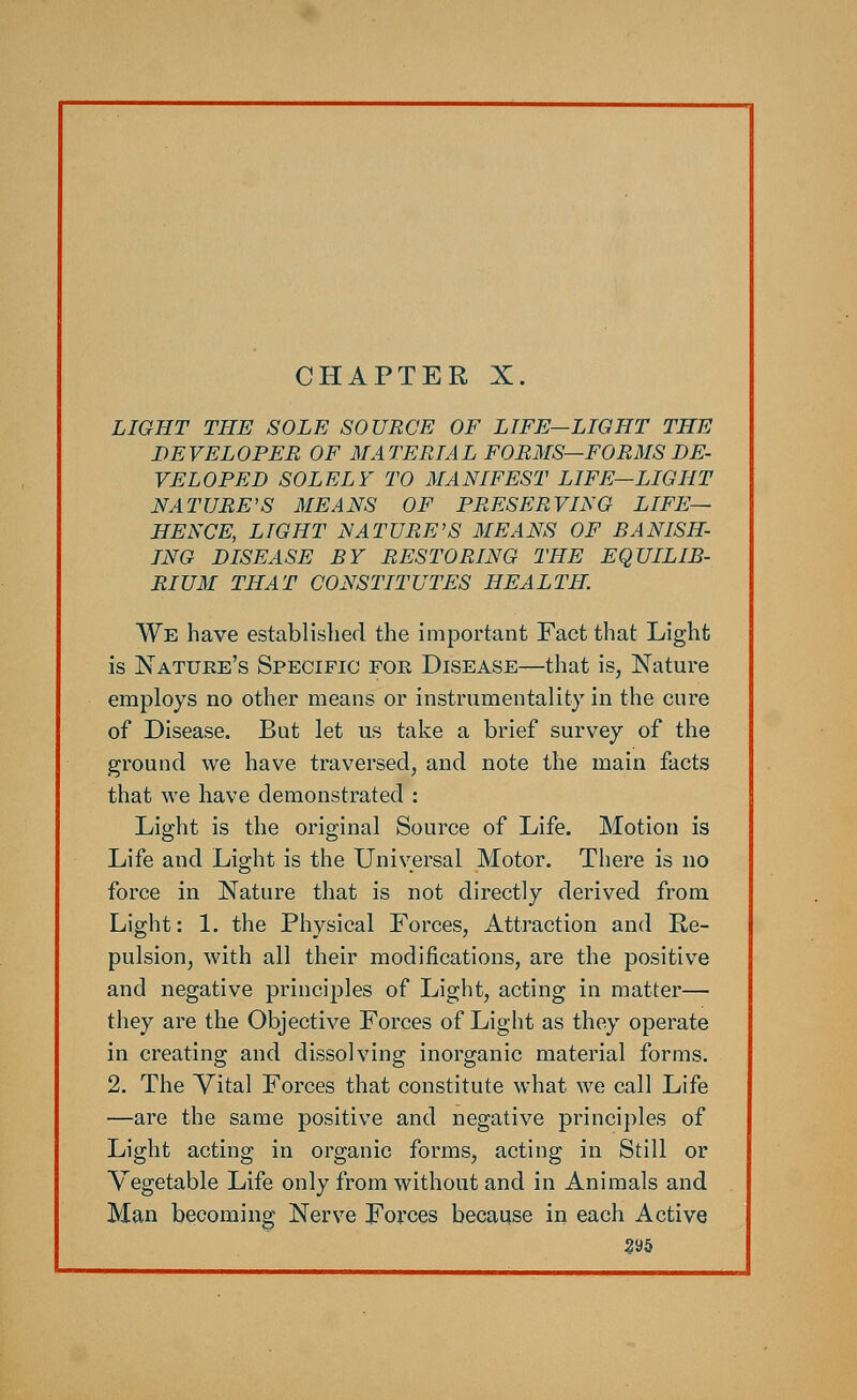 CHAPTER X. LIGHT THE SOLE SOURCE OF LIFE—LIGHT THE DEVELOPER OF MATERIAL FORMS—FORMS DE- VELOPED SOLELY TO MANIFEST LIFE—LIGHT NATURE'S MEANS OF PRESERVING LIFE— HENCE, LIGHT NATURE'S MEANS OF BANISH- ING DISEASE BY RESTORING THE EQUILIB- RIUM THAT CONSTITUTES HEALTH. We have established the important Fact that Light is Nature's Specific for Disease—that is, Nature employs no other means or instrumentality in the cure of Disease. But let us take a brief survey of the ground we have traversed, and note the main facts that we have demonstrated : Light is the original Source of Life. Motion is Life and Light is the Universal Motor. There is no force in Nature that is not directly derived from Light: 1. the Physical Forces, Attraction and Re- pulsion, with all their modifications, are the positive and negative principles of Light, acting in matter— they are the Objective Forces of Light as they operate in creating and dissolving inorganic material forms. 2. The Vital Forces that constitute what we call Life —are the same positive and negative principles of Light acting in organic forms, acting in Still or Vegetable Life only from without and in Animals and Man becoming Nerve Forces because in each Active