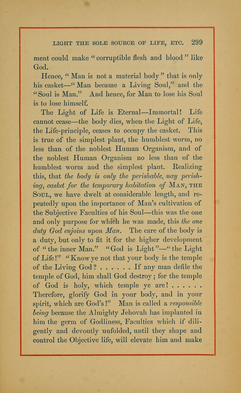ment could make  corruptible flesh and blood  like God. Hence,  Man is not a material body  that is only his casket— Man became a Living Soul, and the Soul is Man. And hence, for Man to lose his Soul is to lose himself. The Light of Life is Eternal—Immortal! Life cannot cease—the body dies, when- the Light of Life, the Life-principle, ceases to occupy the casket. This is true of the simplest plant, the humblest worm, no less than of the noblest Human Organism, and of the noblest Human Organism no less than of the humblest worm and the simplest plant. Realizing this, that the body is only the perishable, nay perish- ing, casket for the temporally habitation of Man, the Soul, we have dwelt at considerable length, and re- peatedly upon the importance of Man's cultivation of the Subjective Faculties of his Soul—this was the one and only purpose for which he was made, this the one duty God enjoins upon Man. The care of the body is a duty, but only to fit it for the higher development of  the inner Man.  God is Light— the Light of Life! Knowye not that your body is the temple of the Living God ? If any man defile the temple of God, him shall God destroy; for the temple of God is holy, which temple ye are! Therefore, glorify God in your body, and in your spirit, which are God's! Man is called a responsible being because the Almighty Jehovah has implanted in him the germ of Godliness, Faculties which if dili- gently and devoutly unfolded, until they shape and control the Objective life, will elevate him and make