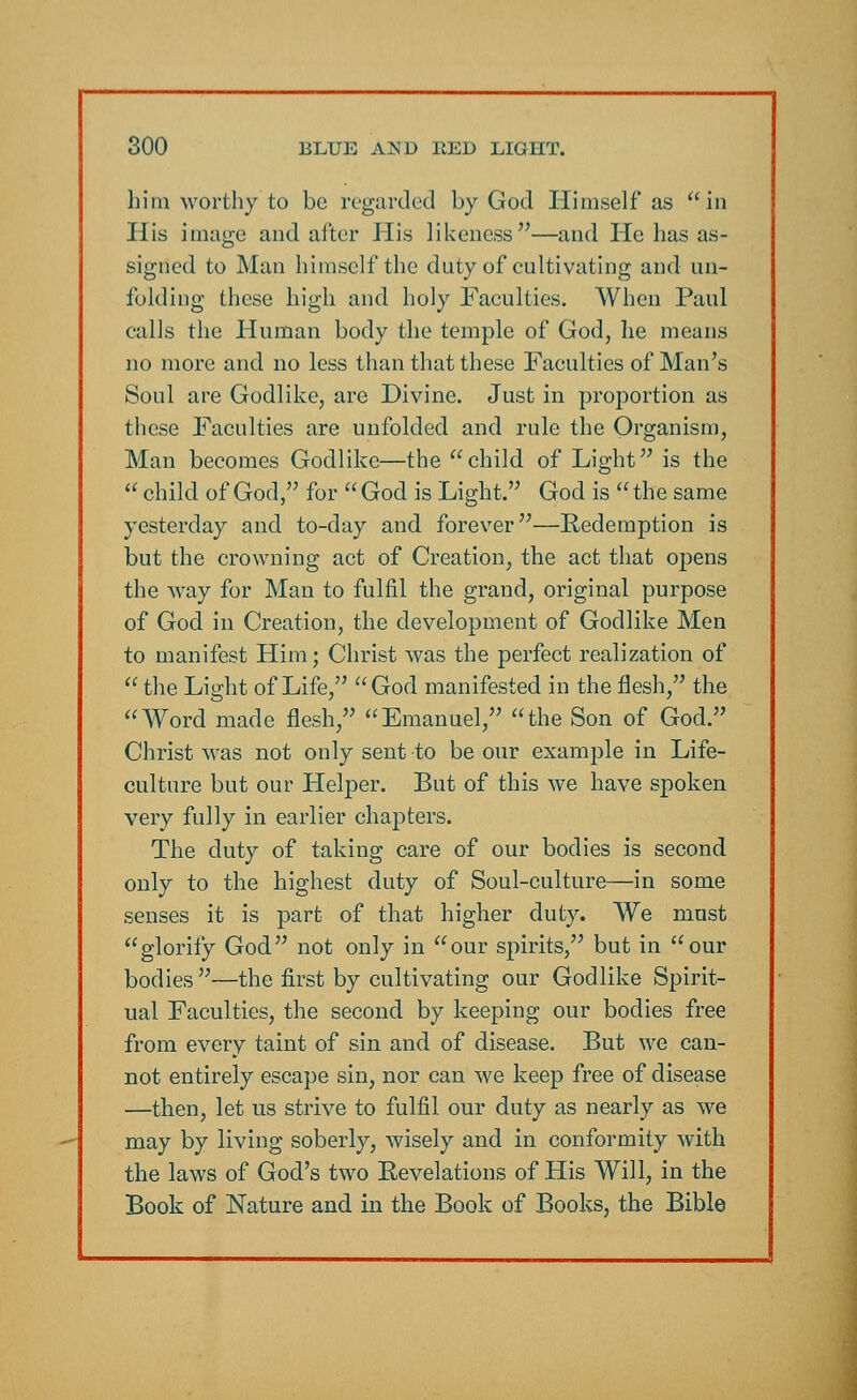 him worthy to be regarded by God Himself as in His image and alter His likeness—and He has as- signed to Man himself the duty of cultivating and un- folding these high and holy Faculties. When Paul calls the Human body the temple of God, he means no more and no less than that these Faculties of Man's Soul are Godlike, are Divine. Just in proportion as these Faculties are unfolded and rule the Organism, Man becomes Godlike—the child of Light is the  child of God, for God is Light. God is the same yesterday and to-day and forever—Redemption is but the crowning act of Creation, the act that opens the way for Man to fulfil the grand, original purpose of God in Creation, the development of Godlike Men to manifest Him; Christ was the perfect realization of  the Light of Life, God manifested in the flesh, the Word made flesh, Emanuel, the Son of God. Christ was not only sent to be our example in Life- culture but our Helper. But of this we have spoken very fully in earlier chapters. The duty of taking care of our bodies is second only to the highest duty of Soul-culture—in some senses it is part of that higher duty. We must glorify God not only in our spirits, but in our bodies —the first by cultivating our Godlike Spirit- ual Faculties, the second by keeping our bodies free from every taint of sin and of disease. But we can- not entirely escape sin, nor can we keep free of disease —then, let us strive to fulfil our duty as nearly as we may by living soberly, wisely and in conformity with the laws of God's two Eevelations of His Will, in the Book of Nature and in the Book of Books, the Bible