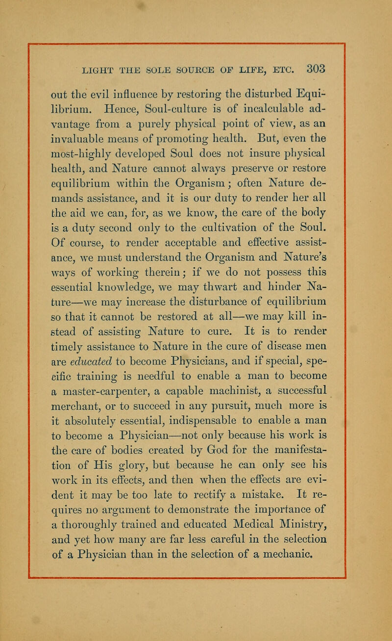 out the evil influence by restoring the disturbed Equi- librium. Hence, Soul-culture is of incalculable ad- vantage from a purely physical point of view, as an invaluable means of promoting health. But, even the most-highly developed Soul does not insure physical health, and Nature cannot always preserve or restore equilibrium within the Organism; often Nature de- mands assistance, and it is our duty to render her all the aid we can, for, as we know, the care of the body is a duty second only to the cultivation of the Soul. Of course, to render acceptable and effective assist- ance, we must understand the Organism and Nature's ways of working therein; if we do not possess this essential knowledge, we may thwart and hinder Na- ture—we may increase the disturbance of equilibrium so that it cannot be restored at all—we may kill in- stead of assisting Nature to cure. It is to render timely assistance to Nature in the cure of disease men are educated to become Physicians, and if special, spe- cific training is needful to enable a man to become a master-carpenter, a capable machinist, a successful merchant, or to succeed in any pursuit, much more is it absolutely essential, indispensable to enable a man to become a Physician—not only because his work is the care of bodies created by God for the manifesta- tion of His glory, but because he can only see his work in its effects, and then when the effects are evi- dent it may be too late to rectify a mistake. It re- quires no argument to demonstrate the importance of a thoroughly trained and educated Medical Ministry, and yet how many are far less careful in the selection of a Physician than in the selection of a mechanic.