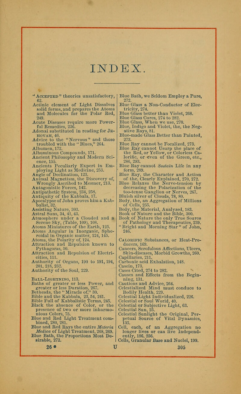 INDEX ■' Accepted  theories unsatisfactory, 62. Actinic element of Light Dissolves solid forms, and prepares the Atoms and Molecules for the Polar Bed, 249. Acute Diseases require more Power- ful Eemedies, 236. Adonai substituted in reading for Je- hovah, 46. Advice to the Nervous and those troubled with the  Blues, 264. Albumen, 172. Albuminous Compounds, 171. Ancient Philosophy and Modern Sci- ence, i55. Ancients Peculiarly Expert in Em- ploying Light as Medicine, 253. Angle of Declination, 123. Animal Magnetism, the Discovery of, Wrongly Ascribed to Mesmer, 213. Antagonistic Forces, 142. Antipathetic System, 234, 258. Antiquity of the Kabbala, 17. Apocalypse of John proves him a Kab- Dalist, 32. Assisting Nature, 303. Astral Suns, 34, 41,43. Atmosphere under a Clouded and a Serene Sky, (Table, 109), 108. Atoms Miniatures of the Earth, 125. Atoms Angular in Inorganic, Sphe- roidal in Organic matter, 124, 145. Atoms, the Polarity of, 124. Attraction and Bepulsion known to Pythagoras, 50. Attraction and Bepulsion of Electri- cities, 111. Authority of Organs, 190 to 191,194, 201, 218, 252. Authority of the Soul, 229. Ball-Lightning, 113. Baths of greater or less Power, and greater or less Duration, 267. Bethesda, the Miracle of, 30. Bible and the Kabbala, 23,54, 241. Bible Full of Kabbalistic Terms, 245. Black the absence of Color, or the presence of two or more inharmo- nious Colors, 75. Blue and Bed Light Treatment com- bined, 280, 281. Blue and Bed Bays the entire Materia Medico, of Light Treatment, 268,269. Blue Bath, the Proportions Most De- sirable, 272. Blue Bath, we Seldom Employ a Pure, 272. Blue Glass a Non-Conductor of Elec- tricity, 274. Blue Glass better than Violet, 268. Blue Glass Cures, 274 to 282. Blue Glass, When we use, 270. Blue, Indigo and Violet, the, the Neg- ative Bays, 81. Blue-made Glass Better than Painted, 273. Blue Bay cannot be Focalized, 273. Blue Bay cannot Usurp the place of the Bed, or Yellow, or Colorless Ca- lorific, or -even of the Green, etc., 286, 293. Blue Bay cannot Sustain Life in any form, 289. Blue Bay, the Character and Action of the, Clearly Explained, 270, 272. Blue Belaxes the Nerve-tension by decreasing the Polarization of the too-tense Ganglion or Nerves, 267. Bluish silver of Clouds, 78, 80. Body, the, an Aggregation of Millions of Cells, 255. Body, the Material, Analyzed, 183. Book of Nature and the Bible, 300. Book of Nature the only True Source of Pathology and Therapeutics, 239. Bright and Morning Star of John, 246. Calorific Substances, or Heat-Pro- ducers, 169. Cancers, Scrofulous Affections, Ulcers, Skin-diseases, Morbid Growths, 260. Capillaries, 211. Carbonic acid Exhalation, 148. Casein, 173. Cases Cited, 274 to 282. Causes and Effects from the Begin- ning, 131. Cautions and Advice, 264. Celestialized Mind must conduce to Bodily Health, 229. Celestial Light Individualized, 226. Celestial or Soul World, 40. Celestial or Subjective Light, 63. Celestial Sun, 25. Celestial Sunlight the Original, Per- petual Source of Vital Dynamics, 135. Cell, each, of an Aggregation no longer lives or can live Independ- ently, 186, 256. Cells, Granular Base and Nuclei, 199.