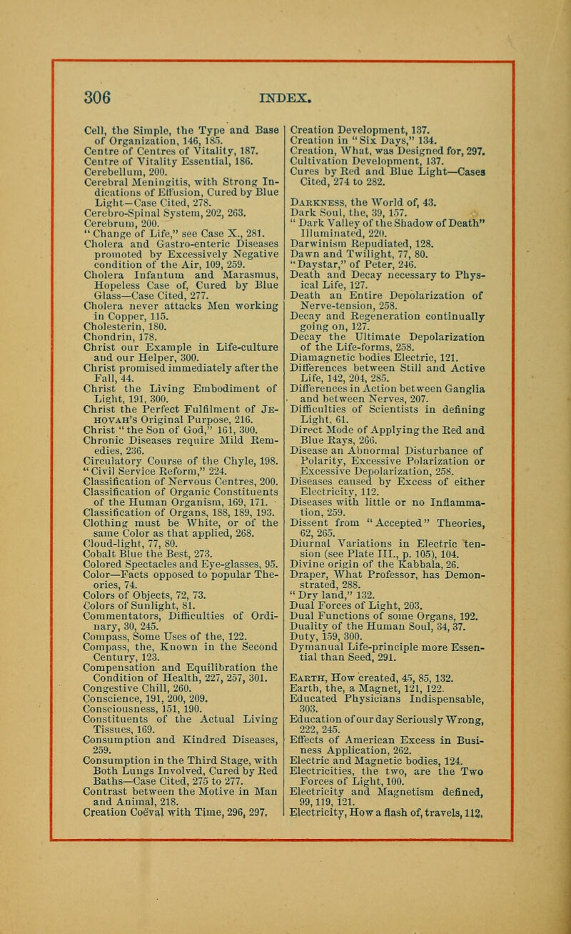 Cell, the Simple, the Type and Base of Organization, 146, 185. Centre of Centres of Vitality, 187. Centre of Vitality Essential, 186. Cerebellum, 200. Cerebral Meningitis, with Strong In- dications of Effusion, Cured by Blue Light-Case Cited, 278. Cerebro-Spinal System, 202, 2G3. Cerebrum, 200.  Change of Life, see Case X., 281. Cholera and Gastro-enteric Diseases promoted by Excessively Negative condition of the Air, 109, 259. Cholera Infantum and Marasmus, Hopeless Case of, Cured by Blue Glass—Case Cited, 277. Cholera never attacks Men working in Copper, 115. Cholesterin, 180. Chondrin, 178. Christ our Example in Life-culture and our Helper, 300. Christ promised immediately after the Fall, 44. Christ the Living Embodiment of Light, 191, 300. Christ the Perfect Fulfilment of Je- hovah's Original Purpose, 216. Christ  the Son of God, 161, 300. Chronic Diseases require Mild Rem- edies, 236. Circulatory Course of the Chyle, 198.  Civil Service Reform, 224. Classification of Nervous Centres, 200. Classification of Organic Constituents of the Human Organism, 169, 171. Classification of Organs, 1SS, 1S9, 193. Clothing must be White, or of the same Color as that applied, 268. Cloud-light, 77, 80. Cobalt Blue the Best, 273. Colored Spectacles and Eye-glasses, 95. Color—Facts opposed to popular The- ories, 74. Colors of Objects, 72, 73. Colors of Sunlight, 81. Commentators, Difficulties of Ordi- nary, 30, 245. Compass, Some Uses of the, 122. Compass, the, Known in the Second Century, 123. Compensation and Equilibration the Condition of Health, 227, 257, 301. Congestive Chill, 260. Conscience, 191, 200, 209. Consciousness, 151, 190. Constituents of the Actual Living Tissues, 169. Consumption and Kindred Diseases, 259. Consumption in the Third Stage, with Both Lungs Involved, Cured by Red Baths—Case Cited, 275 to 277. Contrast between the Motive in Man and Animal, 218. Creation Coeval with Time, 296, 297. Creation Development, 137. Creation in Six Days, 134. Creation, What, was Designed for, 297. Cultivation Development, 137. Cures by Red and Blue Light—Cases Cited, 274 to 282. Darkness, the World of, 43. Dark Soul, the, 39, 157.  Dark Valley of the Shadow of Death Illuminated, 220. Darwinism Repudiated, 128. Dawn and Twilight, 77, 80. Daystar, of Peter, 246. Death and Decay necessary to Phys- ical Life, 127. Death an Entire Depolarization of Nerve-tension, 258. Decay and Regeneration continually going on, 127. Decay the Ultimate Depolarization of the Life-forms, 258. Diamagnetic bodies Electric, 121. Differences between Still and Active Life, 142, 204, 285. Differences in Action between Ganglia and between Nerves, 207. Difficulties of Scientists in defining Light. 61. Direct Mode of Applying the Red and Blue Rays, 266. Disease an Abnormal Disturbance of Polarity, Excessive Polarization or Excessive Depolarization, 258. Diseases caused by Excess of either Electricity, 112. Diseases with little or no Inflamma- tion, 259. Dissent from Accepted Theories, 62, 265. Diurnal Variations in Electric ten- sion (see Plate III., p. 105), 104. Divine origin of the Kabbala, 26. Draper, What Professor, has Demon- strated, 288.  Dry land, 132. Dual Forces of Light, 203. Dual Functions of some Organs, 192. Dualitv of the Human Soul, 34, 37. Duty, 159, 300. Dymanual Life-principle more Essen- tial than Seed, 291. Earth, How created, 45, 85, 132. Earth, the, a Magnet, 121, 122. Educated Physicians Indispensable, 303. Education of our day Seriously Wrong, 222, 245. Effects of American Excess in Busi- ness Application, 262. Electric and Magnetic bodies, 124. Electricities, the two, are the Two Forces of Light, 100. Electricity and Magnetism defined. 99,119, 121. Electricity, How a flash of, travels, 112,