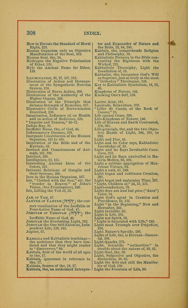 How to Elevate the Standard of Moral Right, 223. Human Organism only an Objective Manifestation of the Soul, 252. Human Soul, the, 34. Hydrogen the Negative Polarization of Ether, 132. Hvle the Ancient Name for Ether, 129. Illumination, 36, 37,157,219. Illustration of Action and Derange- ment of the Sympathetic Nervous System, 210. Illustration of Nerve Action, 208. Illustration of the Authority of the Higher Organs, 208. Illustration of the Principle that dictates Strength of Remedies, 237. Illustrative Circle of Nerve-tension Described, 259. Imagination, Influence of, on Health and on action of Medicines, 228.  Impulse and Tension, 69-72. Indigo Ray, 81. Ineffable Name, the, of God, 46. Inflammatory Diseases, 259. Inorganic Constituents of the Human Organism, 163 to 168. Inspiration of the Bible and of the Kabbala, 55. Instinct and Consciousness of Ani- mals, 151, 190. Intellect, 190. Intelligence, 25,151. Interesting Ancient Ideas of the Colors, 247. Intimate Relations of Ganglia and their Systems, 208. Iron in the Human Organism, 167. Isis,  Clothed with the Sun, etc. the  wonder in Heaven of John's Vision, (See Frontispiece), 246. Isis, Lifting the Veil of, 33. Jah, or Yah, 47. Jahveh or Yahveh (rnn1) the cor- rect vocalization of the Ineffable or Four-Letter Name of God, 47. Jehovah or Yehovah (HI IT) the Ineffable Name of God, 46. Jehovah the Everlasting Light, 162. Jehovah the One Self-Existent, Inde- pendent Life, 130, 185. Jupiter, 87. Kabbala and Kabbalistic teachings— the assistance that they have ren- dered and that they might render to  discoverers, 89. Kabbala, debt of the world of all ages to the, 17. Kabbala, ignorance in reference to the, 17. Kabbala, Source of the, 18, 27. Kabbala, the, an authorized Interpre- ter and Expounder of Nature and the Bible, 23, 54, 245. Kabbala, the, comprehends Religion and Philosophy, 19. Kabbalistic Pictures in the Bible con- trasting the Righteous with the Wicked, 221. Kabbalistic Theosophy, Light the foundation of, 19. Kabbalist, the, recognizes God's Will as Supreme, just as truly as the most  Orthodox  Theologian, 129. Key to Kabbalistic Symbolism, 19, 25, 46. Kingdoms of Nature, 141. Knowing One's Self, 159. Lactic Acid, 181. Lassitude, Relaxation, 258. Liber de Causis, or the Book of Causes, 23. Life cannot Cease, 299. Life-Kingdoms of Nature, 146. Life of Heaven and Earth Contrasted, 226, 301. Life-principle, the, and the two Objec- tive Hands of Light, 206, 291, to 293. Light and Fire, 41. Light and its Color rays, Kabbalistic knowledge of, 33. Light and its Rays Invaluable Cura- tives, 253. Light and its Rays unrivalled in Ma- teria Medica, 93, 282. Light a sublime aggregation of Mar- velous Virtues, 94. Light a unit, 67, 249. Light began and continues Creation, 297. Light begot and maintains Time, 297. Light, Children of, 36, 37, 157. Light-conductors, 70. Light does not lend but gives (fixes) Color, 74. Light God's agent in Creation and Providence, 54, 131. Light  in the Beginning, Now and Hereafter, 242. Light invisible, 62. Light is Life, 251. Light not Spirit, 58.  Light is Saturated with Life, 248. Light must Triumph over Prejudice, 254. Light Nature's Specific, 295. Light of Life, the, is Eternal—Immor- tal 299. Light Quacks, 273. Light, Scientific authorities in trouble about the nature of, 60, 61. Light Soul, the, 39. Light, Subjective and Objective, the distinction, 38, 63. Light the first and still the Manifes- ter of God, 130. Light the Fountain of Life, 58.