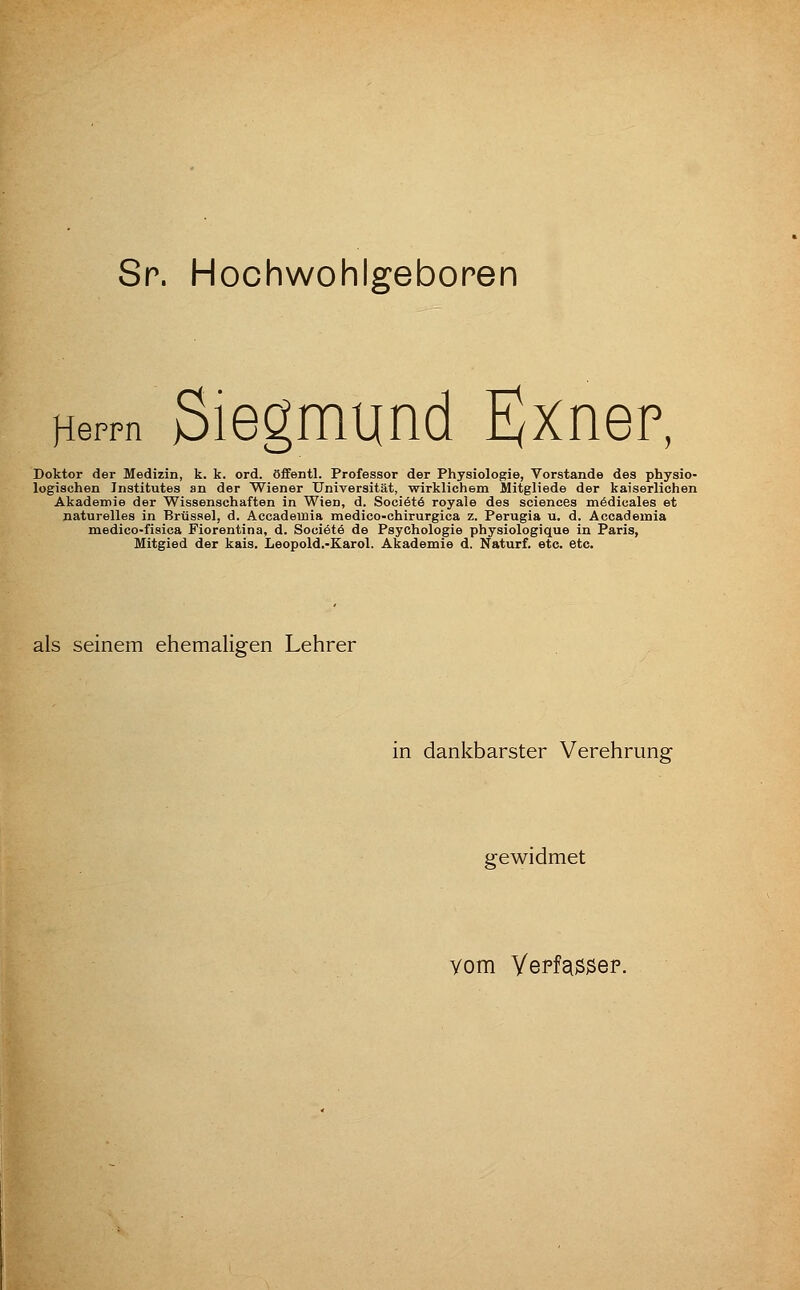 Sr. Hochwohlgeboren Herrn Siegmund Ejxnep, Doktor der Medizin, k. k. ord. öffentl. Professor der Physiologie, Vorstande des physio- logischen Institutes an der Wiener Universität, wirklichem Mitgliede der kaiserlichen Akademie der Wissenschaften in Wien, d. Sociötö royale des scienees mödicales et naturelles in Brüssel, d. Accademia medico-chirurgica z. Perugia u. d. Accademia medico-fisica Fiorentina, d. Societö de Psychologie physiologique in Paris, Mitgied der kais. Leopold.-Karol. Akademie d. Naturf. etc. etc. als seinem ehemaligen Lehrer in dankbarster Verehrung gewidmet vom Yepfaö^ep.