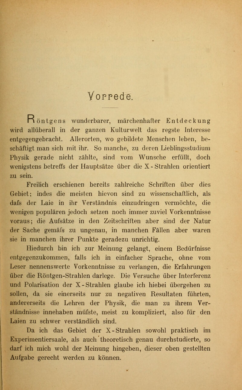 Yoppede. Iiöntgens wunderbarer, märchenhafter Entdeckung wh'd allüberall in der ganzen Kulturwelt das regste Interesse entgegengebracht. Allerorten, wo gebildete Menschen leben, be- schäftigt man sich mit ihr. So manche, zu deren Lieblingsstudium Physik gerade nicht zählte, sind vom Wunsche erfüllt, doch wenigstens betreffs der Hauptsätze über die X - Strahlen orientiert zu sein. Freilich erschienen bereits zahlreiche Schriften über dies Gebiet; indes die meisten hievon sind zu wissenschaftlich, als dafs der Laie in ihr Verständnis einzudringen vermöchte, die wenigen populären jedoch setzen noch immer zuviel Vorkenntnisse voraus; die Aufsätze in den Zeitschriften aber sind der Natur der Sache gemäfs zu ungenau, in manchen Fällen aber waren sie in manchen ihrer Punkte geradezu unrichtig. Hiedurch bin ich zur Meinung gelangt, einem Bedürfnisse entgegenzukommen, falls ich in einfacher Sprache, ohne vom Leser nennenswerte Vorkenntnisse zu verlangen, die Erfahrungen über die Röntgen-Strahlen darlege. Die Versuche über Interferenz und Polarisation der X-Strahlen glaube ich hiebei übergehen zu sollen, da sie einerseits nur zu negativen Resultaten führten, andererseits die Lehren der Physik, die man zu ihrem Ver- ständnisse innehaben müfste, meist zu kompliziert, also für den Laien zu schwer verständlich sind. Da ich das Gebiet der X-Strahlen sowohl praktisch im Experimentiersaale, als auch theoretisch genau durchstudierte, so darf ich mich wohl der Meinung hingeben, dieser oben gestellten Aufgabe gerecht werden zu können.