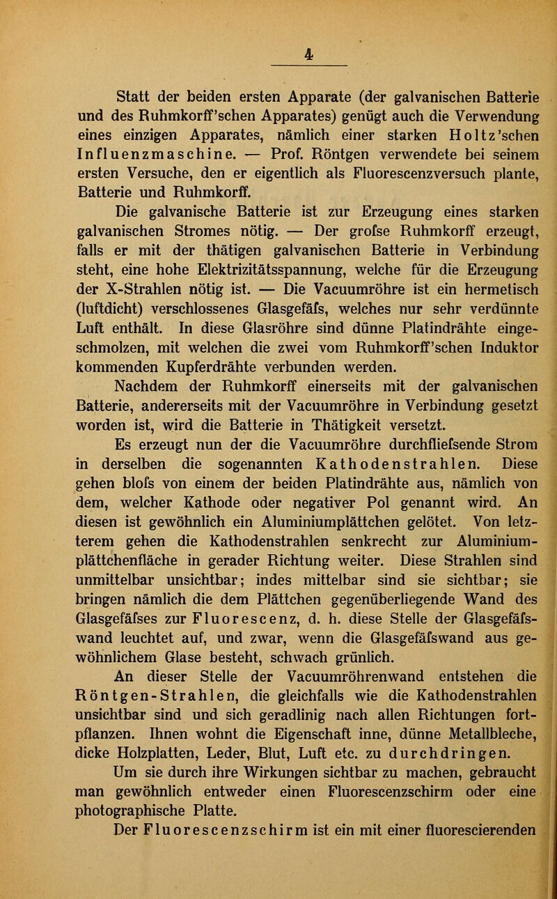 statt der beiden ersten Apparate (der galvanischen Batterie und des Ruhmkorff'schen Apparates) genügt auch die Verwendung eines einzigen Apparates, nämlich einer starken Holtz'sehen Influenzmaschine. — Prof. Röntgen verwendete bei seinem ersten Versuche, den er eigentlich als Fluorescenzversuch plante, Batterie und Ruhmkorff. Die galvanische Batterie ist zur Erzeugung eines starken galvanischen Stromes nötig. — Der grofse Ruhmkorff erzeugt, falls er mit der thätigen galvanischen Batterie in Verbindung steht, eine hohe Elektrizitätsspannung, welche für die Erzeugung der X-Strahlen nötig ist. — Die Vacuumröhre ist ein hermelisch (luftdicht) verschlossenes Glasgefäfs, welches nur sehr verdünnte Luft enthält. In diese Glasröhre sind dünne Platindrähte einge- schmolzen, mit welchen die zwei vom Ruhmkorff'schen Induktor kommenden Kupferdrähte verbunden werden. Nachdem der Ruhmkorff einerseits mit der galvanischen Batterie, andererseits mit der Vacuumröhre in Verbindung gesetzt worden ist, wird die Batterie in Thätigkeit versetzt. Es erzeugt nun der die Vacuumröhre durchfliefsende Strom in derselben die sogenannten Kathodenstrahlen. Diese gehen blofs von einem der beiden Platindrähte aus, nämlich von dem, welcher Kathode oder negativer Pol genannt wird. An diesen ist gewöhnlich ein Aluminiumplättchen gelötet. Von letz- terem gehen die Kathodenstrahlen senkrecht zur Aluminium- plättchenfläche in gerader Richtung weiter. Diese Strahlen sind unmittelbar unsichtbar; indes mittelbar sind sie sichtbar; sie bringen nämlich die dem Plättchen gegenüberliegende Wand des Glasgefäfses zur Fluorescenz, d. h. diese Stelle der Glasgefäfs- wand leuchtet auf, und zwar, wenn die Glasgefäfswand aus ge- wöhnlichem Glase besteht, schwach grünlich. An dieser Stelle der Vacuumröhrenwand entstehen die Röntgen-Strahlen, die gleichfalls wie die Kathodenstrahlen unsichtbar sind und sich geradlinig nach allen Richtungen fort- pflanzen. Ihnen wohnt die Eigenschaft inne, dünne Metallbleche, dicke Holzplatten, Leder, Blut, Luft etc. zu durchdringen. Um sie durch ihre Wirkungen sichtbar zu machen, gebraucht man gewöhnlich entweder einen Fluorescenzschirm oder eine photographische Platte. Der Fluorescenzschirm ist ein mit einer fluorescierenden