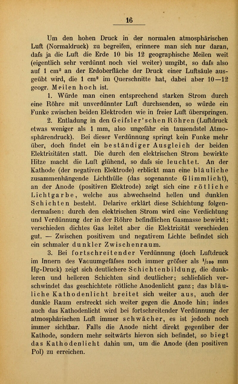 Um den hohen Druck in der normalen atmosphärischen Luft (Normaldruck) zu begreifen, erinnere man sich nur daran, dafs ja die Luft die Erde 10 bis 12 geographische Meilen weit (eigentlich sehr verdünnt noch viel weiter) umgibt, so dafs also auf 1 cm^ an der Erdoberfläche der Druck einer Luftsäule aus- geübt wird, die 1 cm^ im Querschnitte hat, dabei aber 10—12 geogr. Meilen hoch ist. 1. Würde man einen entsprechend starken Strom durch eine Röhre mit unverdünnter Luft durchsenden, so würde ein Funke zwischen beiden Elektroden wie in freier Luft überspringen. 2. Entladung in den Geifsler'schenRöhren (Luftdruck etwas weniger als 1 mm, also ungefähr ein tausendstel Atmo- sphäre ndruck). Bei dieser Verdünnung springt kein Funke mehr über, doch findet ein be ständiger Ausgleich der beiden Elektrizitäten statt. Die durch den elektrischen Strom bewirkte Hitze macht die Luft glühend, so dafs sie leuchtet. An der Kathode (der negativen Elektrode) erblickt man eine bläuliche zusammenhängende Lichthülle (das sogenannte Glimmlicht), an der Anode (positiven Elektrode) zeigt sich eine rötliche Lichtgarbe, welche aus abwechselnd hellen und dunklen Schichten besteht. Delarive erklärt diese Schichtung folgen- dermafsen: durch den elektrischen Strom wird eine Verdichtung und Verdünnung der in der Röhre befindlichen Gasmasse bewirkt; verschieden dichtes Gas leitet aber die Elektrizität verschieden gut. — Zwischen positivem und negativem Lichte befindet sich ein schmaler dunkler Zwischenraum. 3. Bei fortschreitender Verdünnung (doch Luftdruck im Innern des Vaeuumgefäfses noch immer gröfser als Vioo mm Hg-Druck) zeigt sich deutlichere Schichtenbildung, die dunk- leren und helleren Schichten sind deuthcher; schliefslich ver- schwindet das geschichtete rötliche Anodenlicht ganz; das bläu- liche Kathodenlicht breitet sich weiter aus, auch der dunkle Raum erstreckt sich weiter gegen die Anode hin; indes auch das Kathodenlicht wird bei fortschreitender Verdünnung der atmosphärischen Luft immer schwächer, es ist jedoch noch immer sichtbar. Falls die Anode nicht direkt gegenüber der Kathode, sondern mehr seitwärts hievon sich befindet, so biegt das Kathodeniicht dahin um, um die Anode (den positiven Pol) zu erreichen.