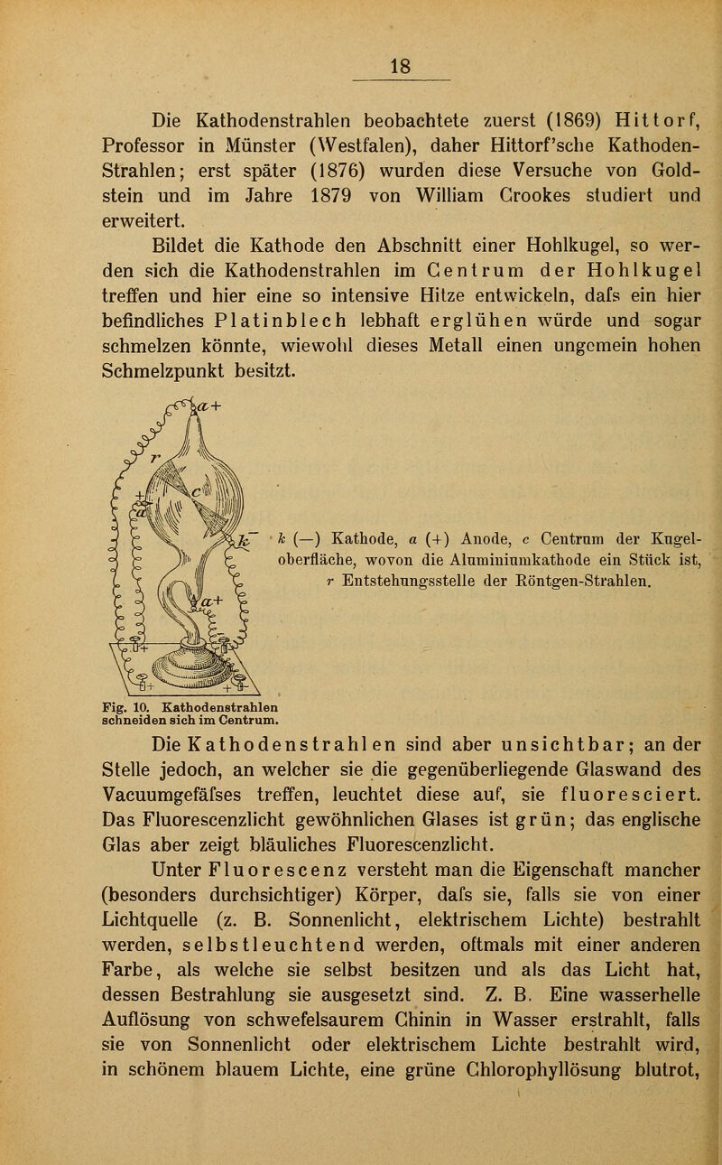 Die Kathodenstrahlen beobachtete zuerst (1869) Hittorf, Professor in Münster (Westfalen), daher Hittorf'sche Kathoden- Strahlen; erst später (1876) wurden diese Versuche von Gold- stein und im Jahre 1879 von William Grookes studiert und erweitert. Bildet die Kathode den Abschnitt einer Hohlkugel, so wer- den sich die Kathodenstrahlen im Gentrum der Hohlkugel treffen und hier eine so intensive Hitze entwickeln, dafs ein hier befindliches Platinblech lebhaft erglühen würde und sogar schmelzen könnte, wiewohl dieses Metall einen ungemein hohen Schmelzpunkt besitzt. k (—) Kathode, a (+) Anode, c Centrum der Kugel- oberfläche, wovon die Aluminiumkathode ein Stück ist, r Entstehungsstelle der Röntgen-Strahlen. Fig. 10. Kathodenstrahlen schneiden sich im Centrum. Die Kathodenstrahl en sind aber unsichtbar; ander Stelle jedoch, an welcher sie die gegenüberliegende Glaswand des Vacuumgefäfses treffen, leuchtet diese auf, sie fluoreseiert. Das Fluorescenzlicht gewöhnlichen Glases ist grün; das englische Glas aber zeigt bläuliches Fluorescenzlicht. Unter Fluor esc enz versteht man die Eigenschaft mancher (besonders durchsichtiger) Körper, dafs sie, falls sie von einer Lichtquelle (z. B. Sonnenlicht, elektrischem Lichte) bestrahlt werden, selbstleuchtend werden, oftmals mit einer anderen Farbe, als welche sie selbst besitzen und als das Licht hat, dessen Bestrahlung sie ausgesetzt sind. Z. B. Eine wasserhelle Auflösung von schwefelsaurem Chinin in Wasser erstrahlt, falls sie von Sonnenlicht oder elektrischem Lichte bestrahlt wird, in schönem blauem Lichte, eine grüne Ghlorophyllösung blutrot.